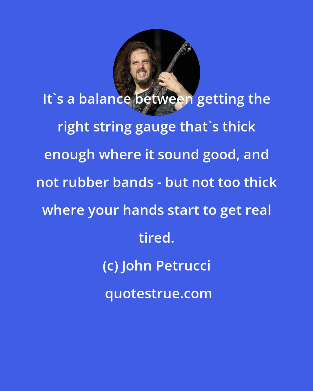 John Petrucci: It's a balance between getting the right string gauge that's thick enough where it sound good, and not rubber bands - but not too thick where your hands start to get real tired.