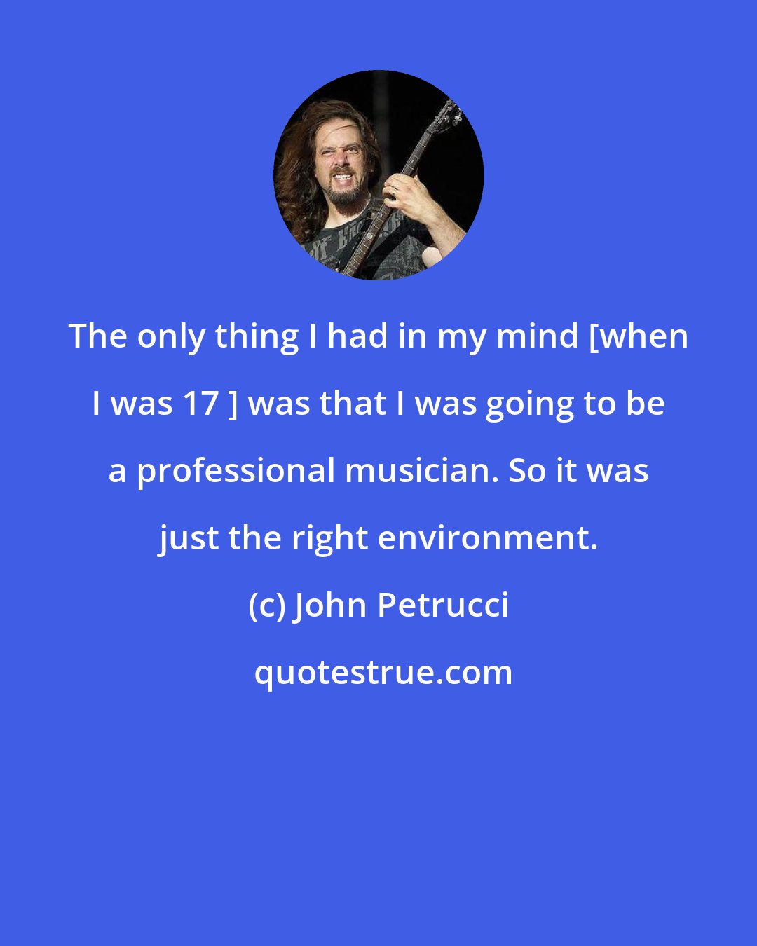 John Petrucci: The only thing I had in my mind [when I was 17 ] was that I was going to be a professional musician. So it was just the right environment.