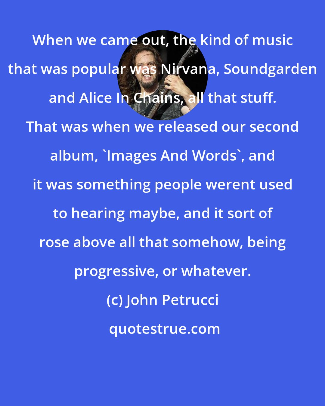 John Petrucci: When we came out, the kind of music that was popular was Nirvana, Soundgarden and Alice In Chains, all that stuff. That was when we released our second album, 'Images And Words', and it was something people werent used to hearing maybe, and it sort of rose above all that somehow, being progressive, or whatever.