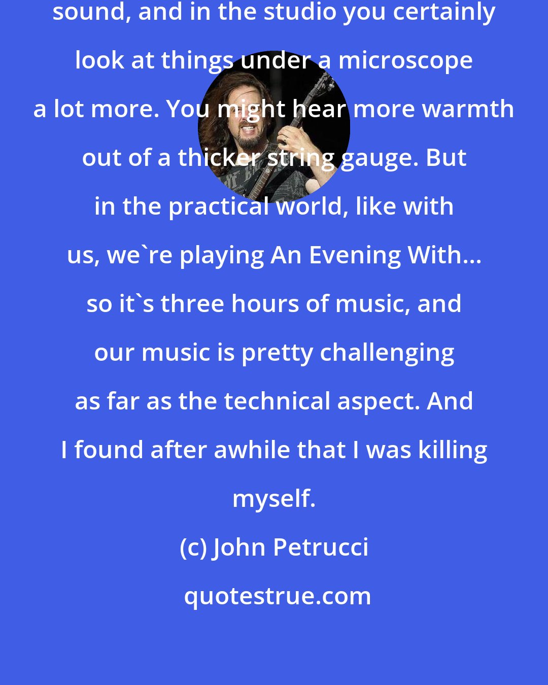 John Petrucci: You might be able to get a certain sound, and in the studio you certainly look at things under a microscope a lot more. You might hear more warmth out of a thicker string gauge. But in the practical world, like with us, we're playing An Evening With... so it's three hours of music, and our music is pretty challenging as far as the technical aspect. And I found after awhile that I was killing myself.