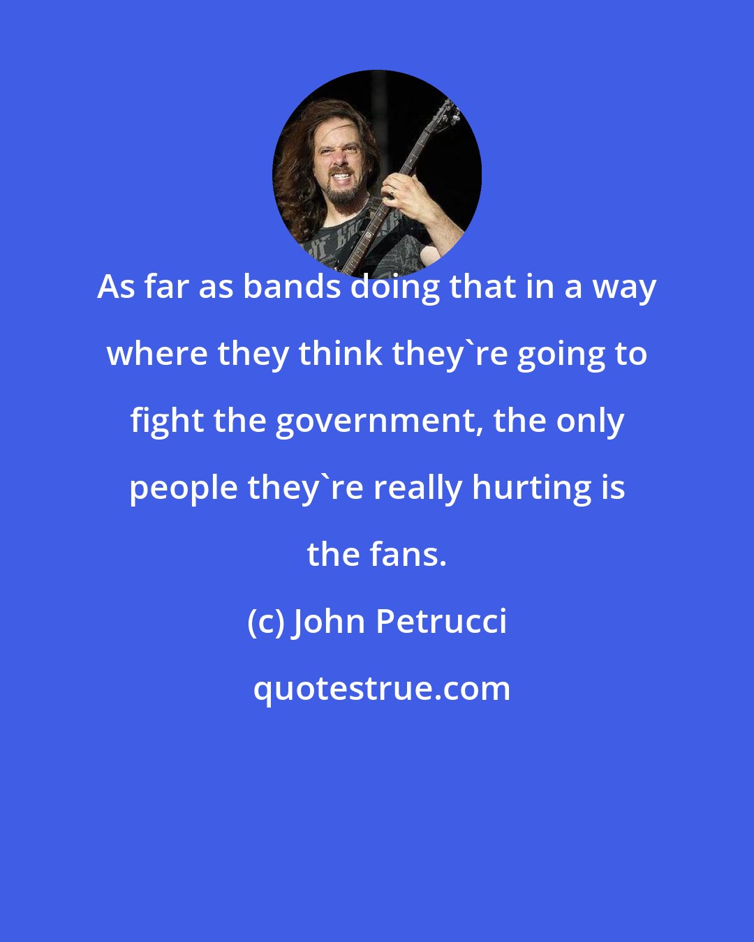 John Petrucci: As far as bands doing that in a way where they think they're going to fight the government, the only people they're really hurting is the fans.