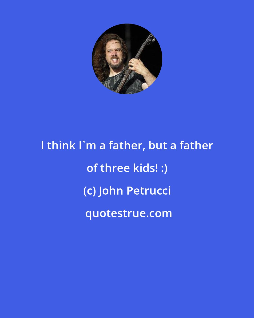 John Petrucci: I think I'm a father, but a father of three kids! :)