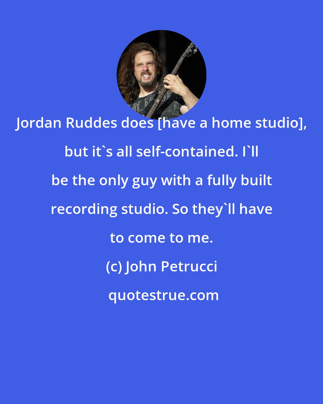 John Petrucci: Jordan Ruddes does [have a home studio], but it's all self-contained. I'll be the only guy with a fully built recording studio. So they'll have to come to me.
