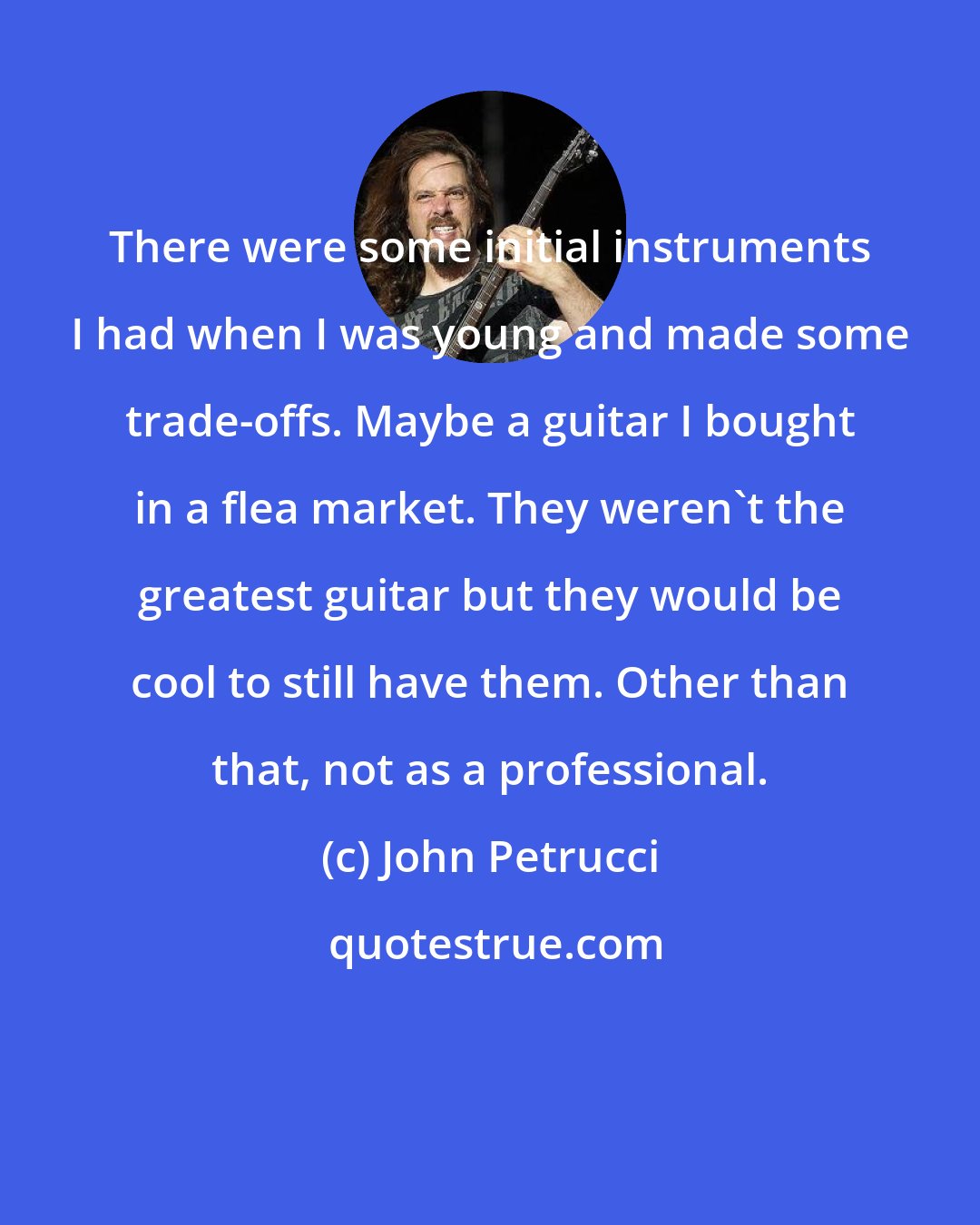 John Petrucci: There were some initial instruments I had when I was young and made some trade-offs. Maybe a guitar I bought in a flea market. They weren't the greatest guitar but they would be cool to still have them. Other than that, not as a professional.