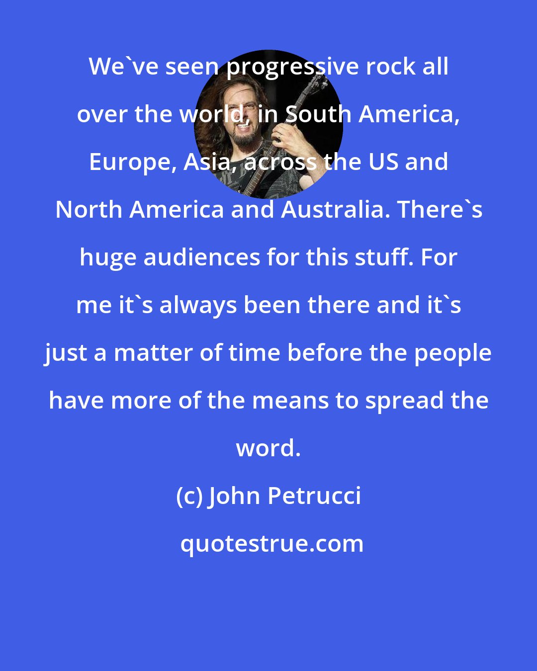 John Petrucci: We've seen progressive rock all over the world, in South America, Europe, Asia, across the US and North America and Australia. There's huge audiences for this stuff. For me it's always been there and it's just a matter of time before the people have more of the means to spread the word.