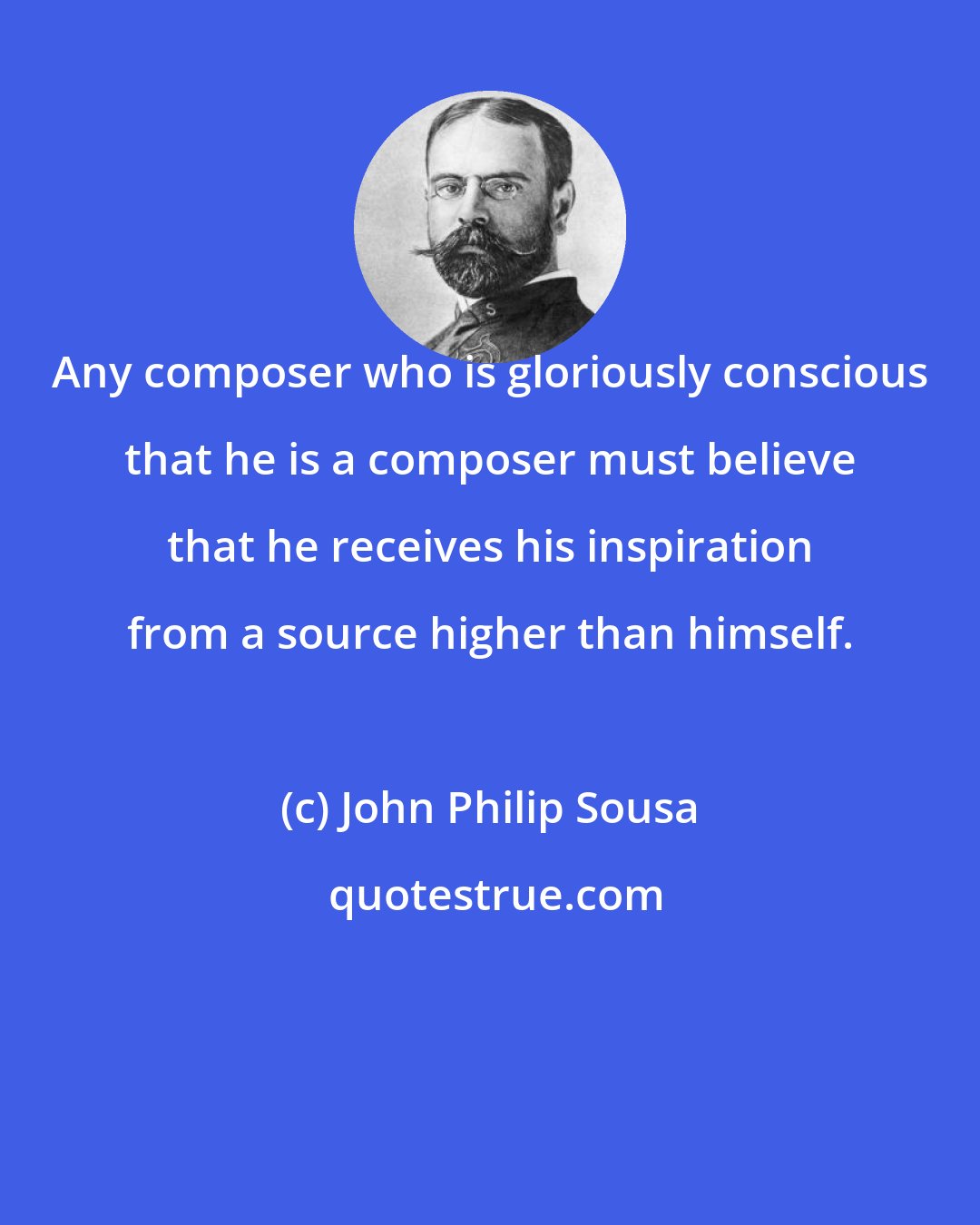 John Philip Sousa: Any composer who is gloriously conscious that he is a composer must believe that he receives his inspiration from a source higher than himself.