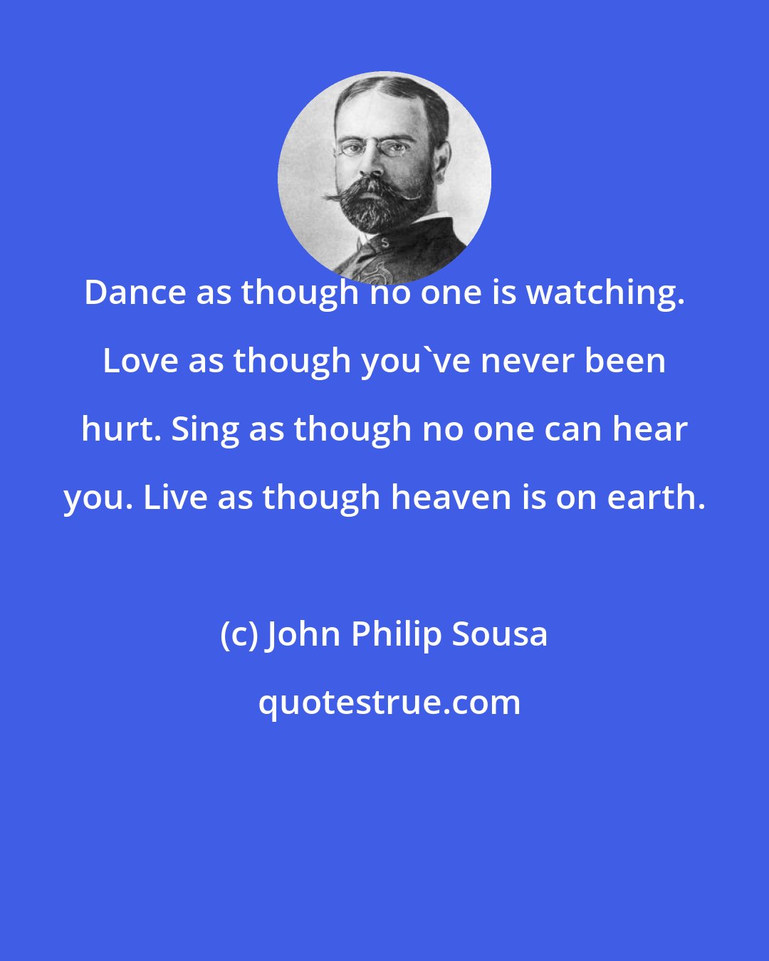 John Philip Sousa: Dance as though no one is watching. Love as though you've never been hurt. Sing as though no one can hear you. Live as though heaven is on earth.
