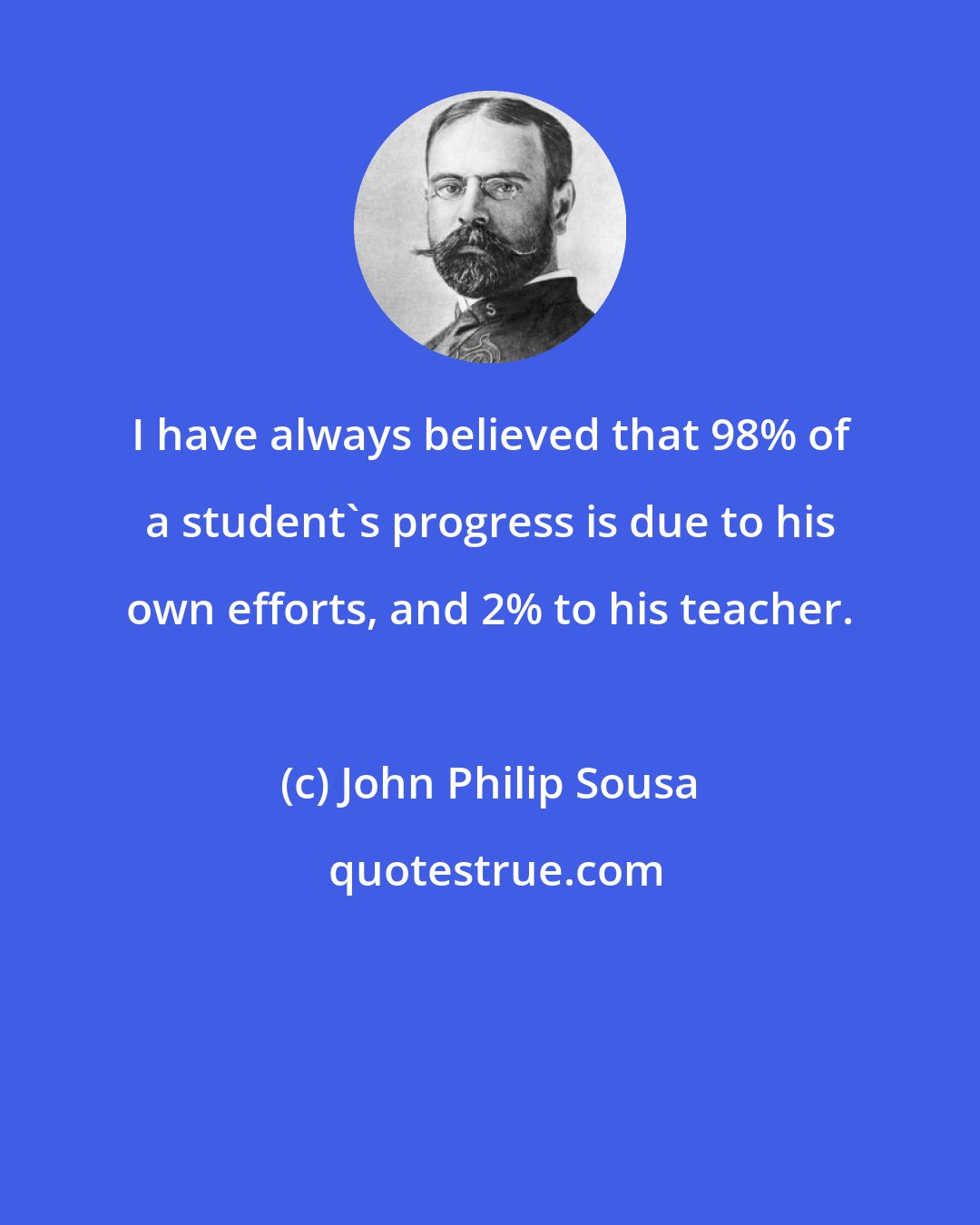 John Philip Sousa: I have always believed that 98% of a student's progress is due to his own efforts, and 2% to his teacher.