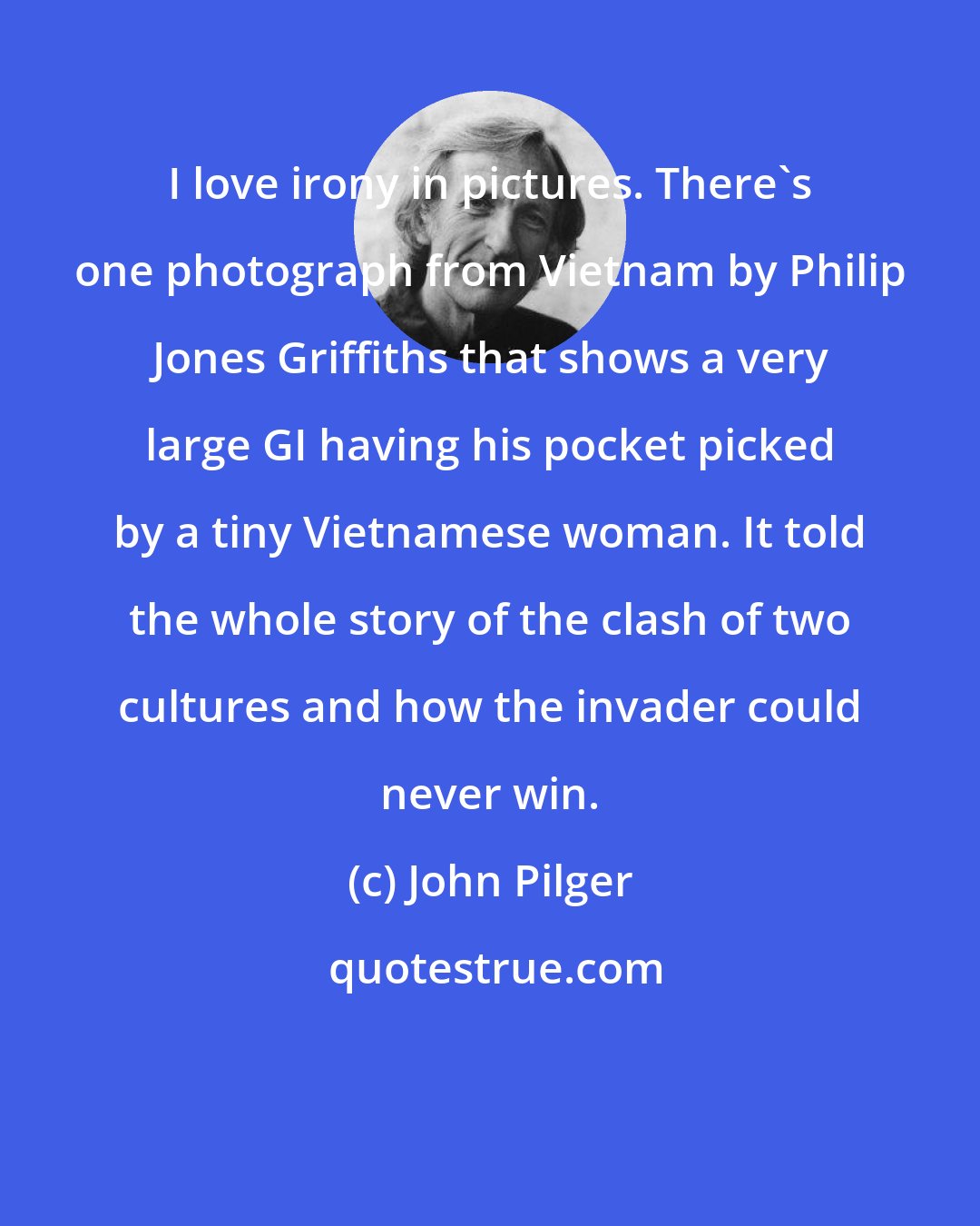 John Pilger: I love irony in pictures. There's one photograph from Vietnam by Philip Jones Griffiths that shows a very large GI having his pocket picked by a tiny Vietnamese woman. It told the whole story of the clash of two cultures and how the invader could never win.