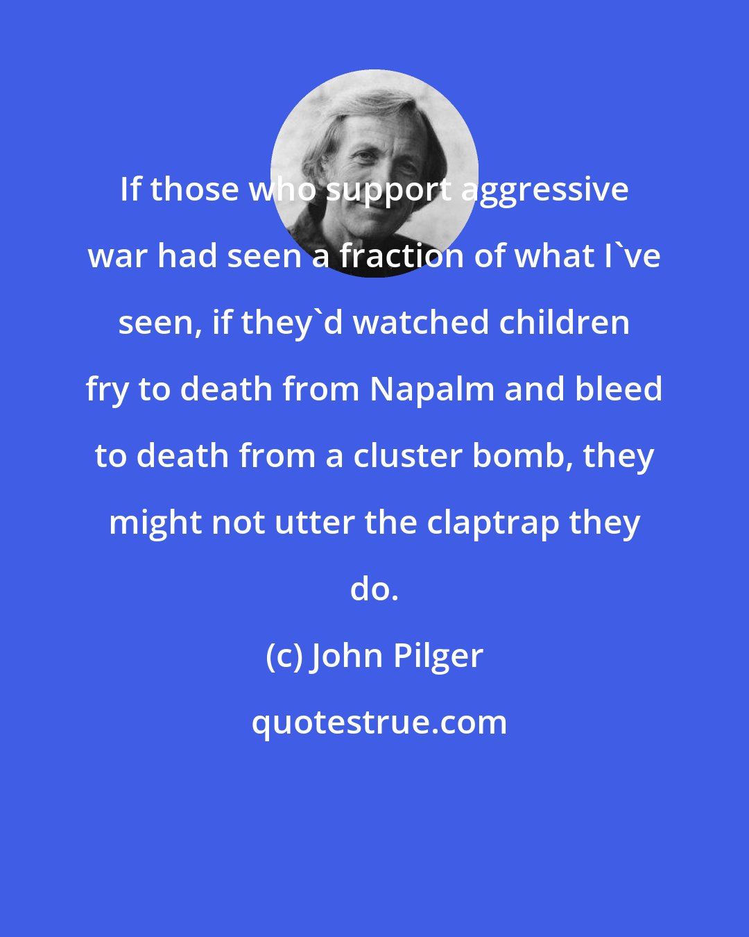 John Pilger: If those who support aggressive war had seen a fraction of what I've seen, if they'd watched children fry to death from Napalm and bleed to death from a cluster bomb, they might not utter the claptrap they do.