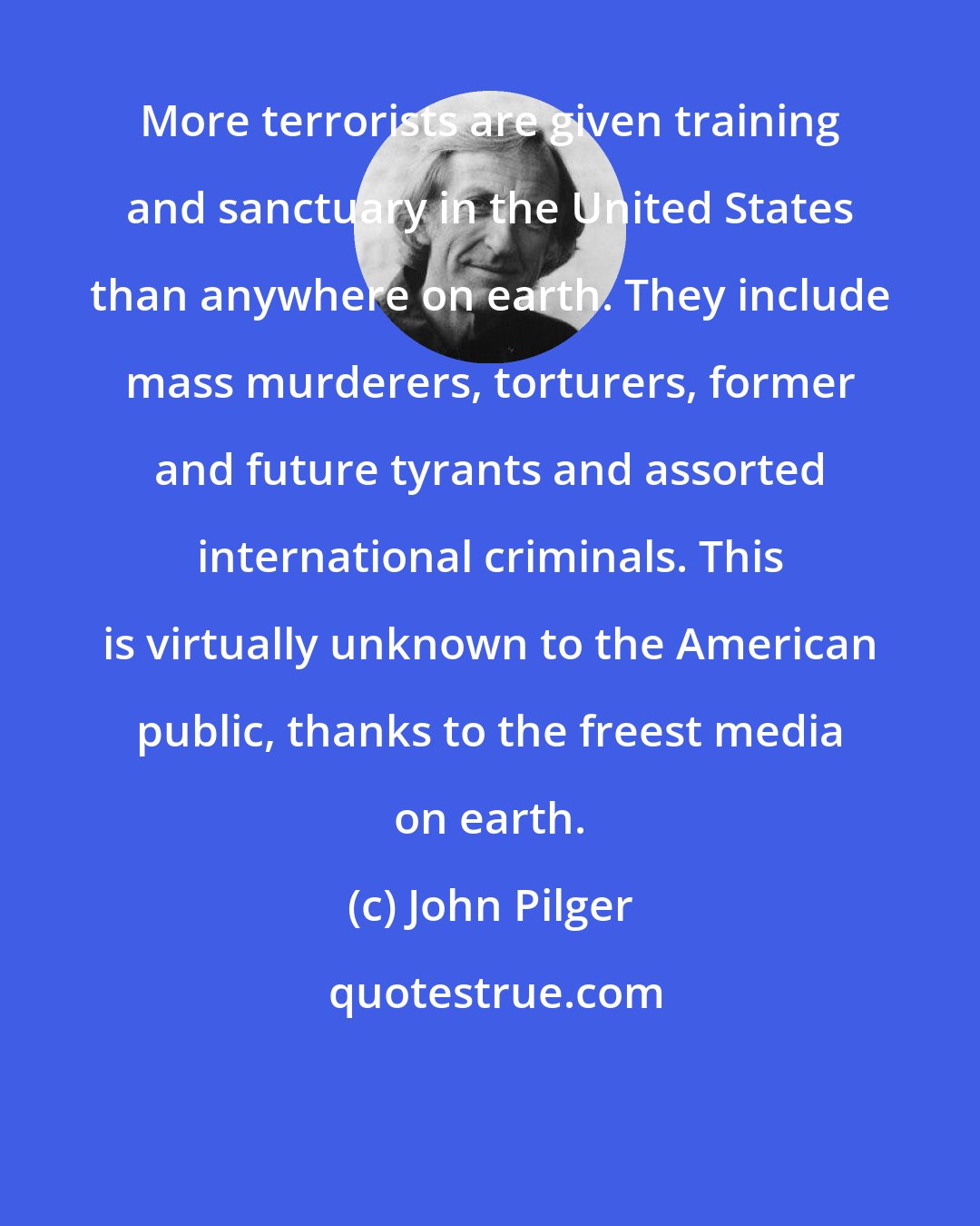 John Pilger: More terrorists are given training and sanctuary in the United States than anywhere on earth. They include mass murderers, torturers, former and future tyrants and assorted international criminals. This is virtually unknown to the American public, thanks to the freest media on earth.