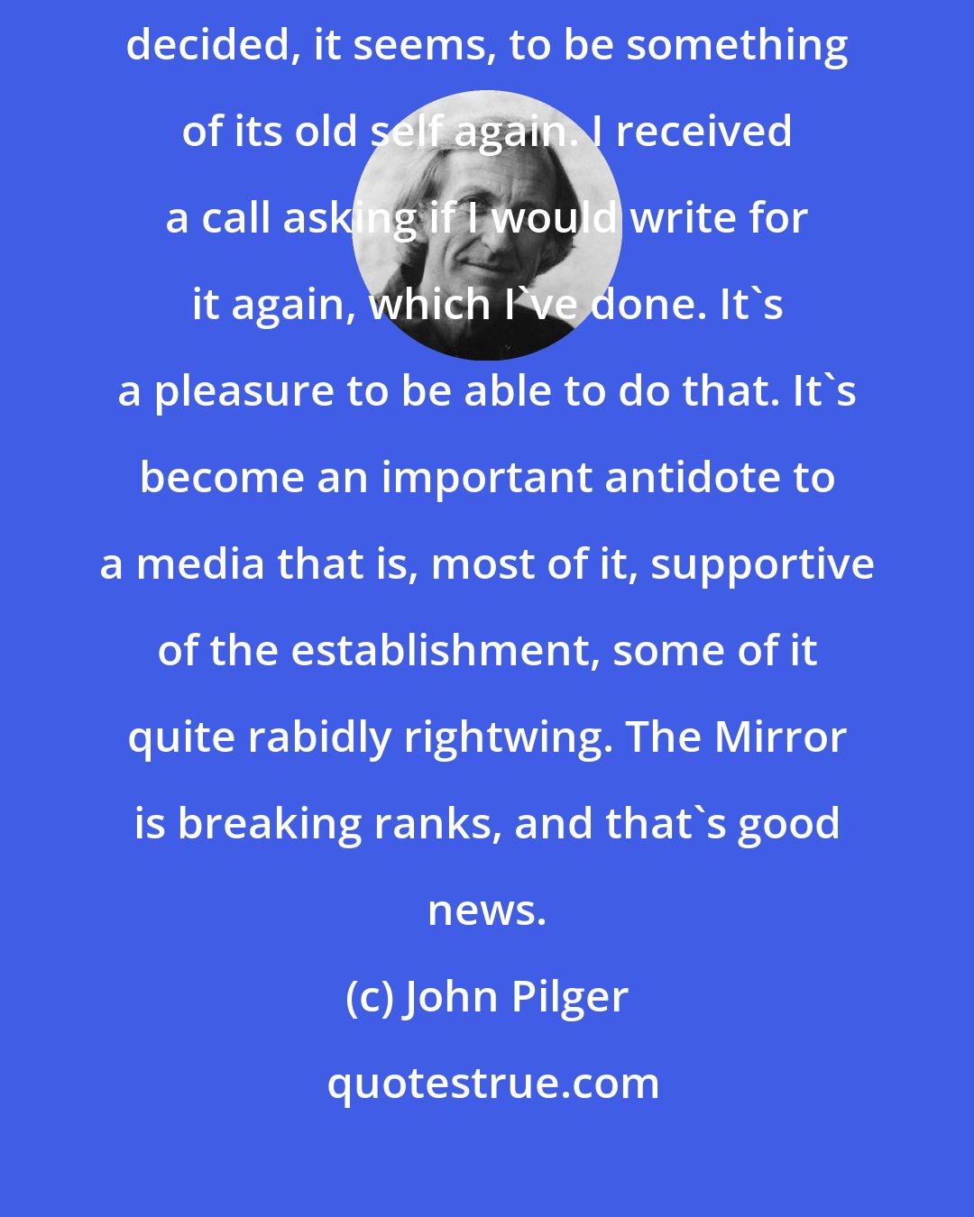 John Pilger: Since September 11, the Mirror has reached back to its roots, and decided, it seems, to be something of its old self again. I received a call asking if I would write for it again, which I've done. It's a pleasure to be able to do that. It's become an important antidote to a media that is, most of it, supportive of the establishment, some of it quite rabidly rightwing. The Mirror is breaking ranks, and that's good news.