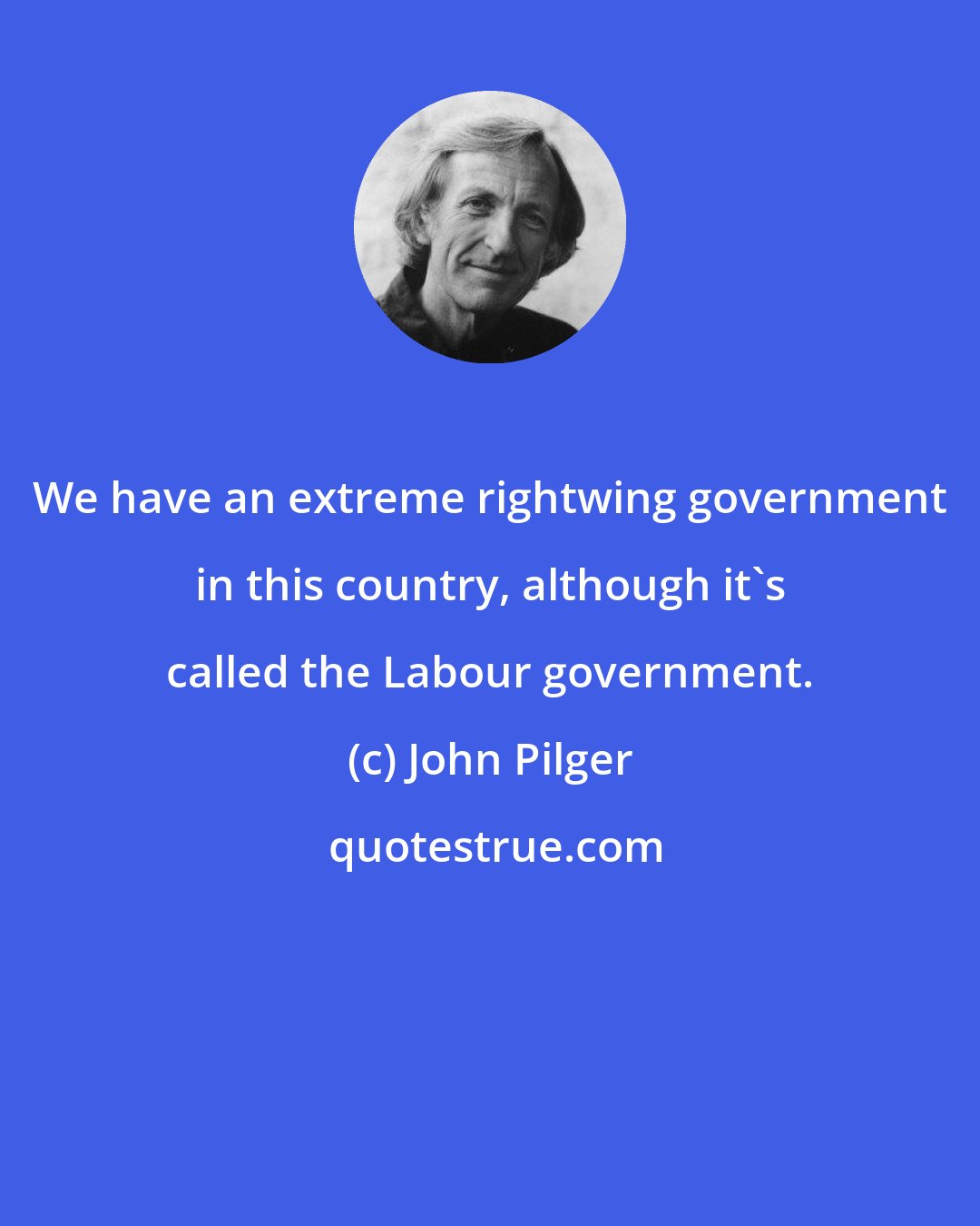 John Pilger: We have an extreme rightwing government in this country, although it's called the Labour government.