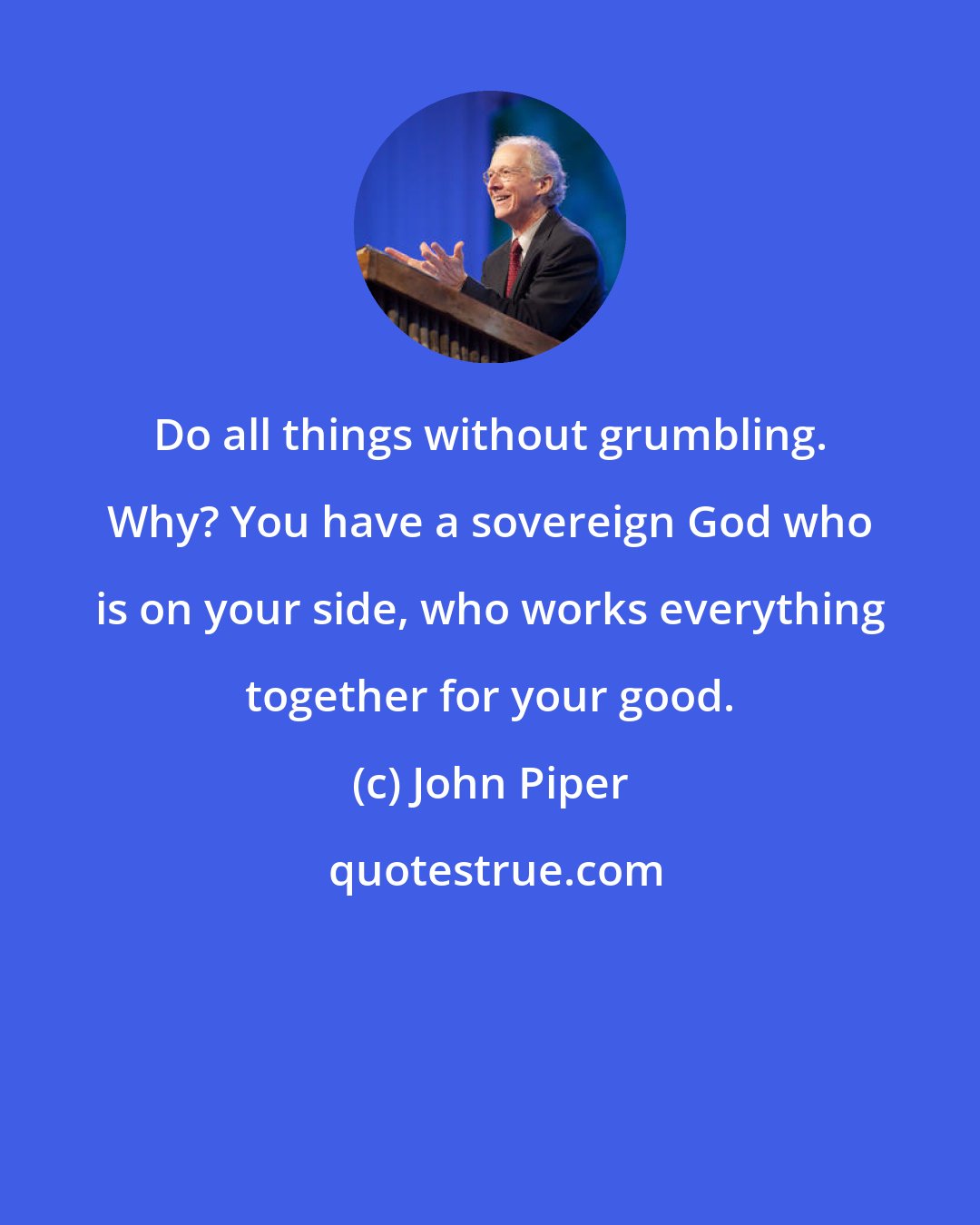 John Piper: Do all things without grumbling. Why? You have a sovereign God who is on your side, who works everything together for your good.
