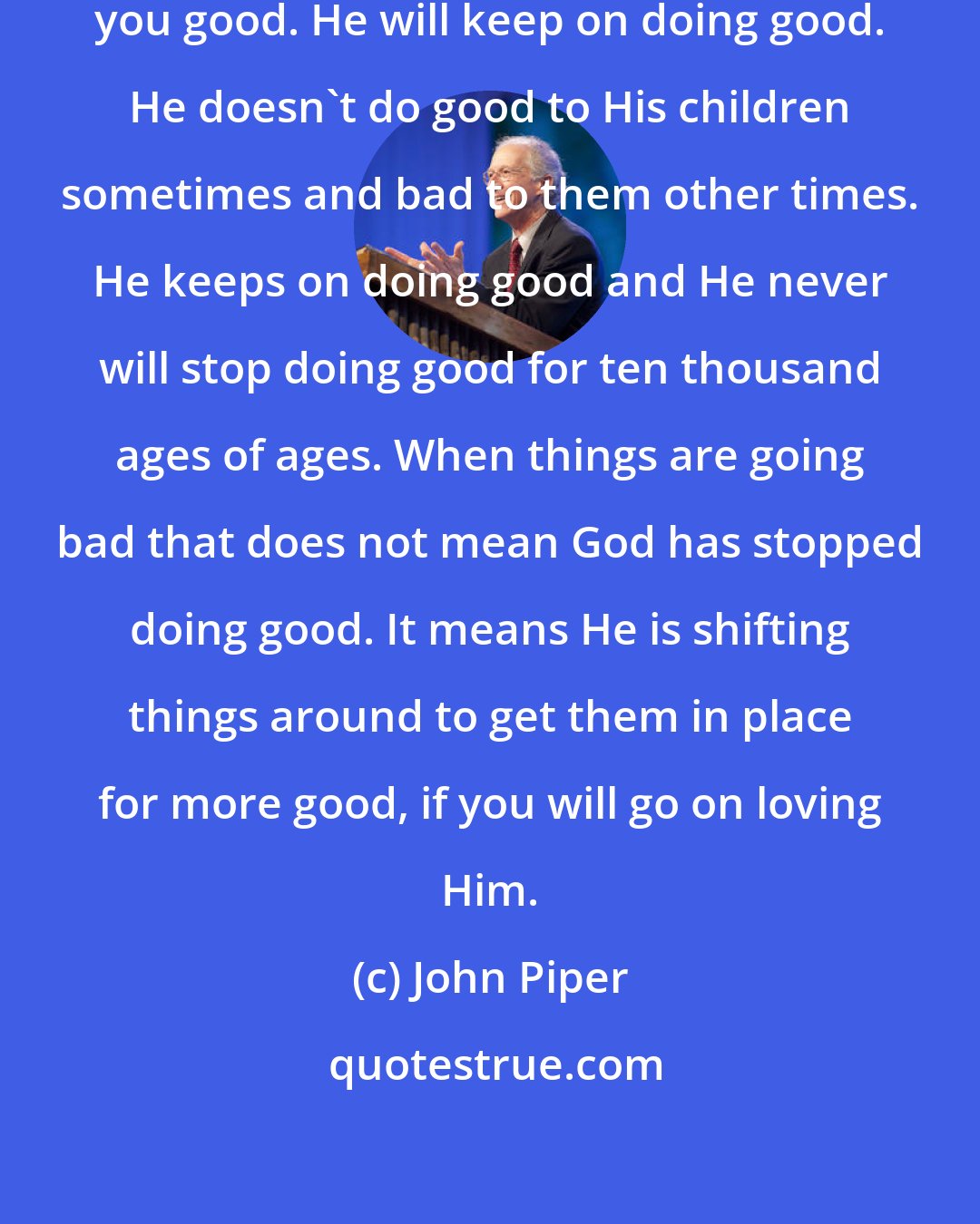 John Piper: God will not turn away from doing you good. He will keep on doing good. He doesn't do good to His children sometimes and bad to them other times. He keeps on doing good and He never will stop doing good for ten thousand ages of ages. When things are going bad that does not mean God has stopped doing good. It means He is shifting things around to get them in place for more good, if you will go on loving Him.