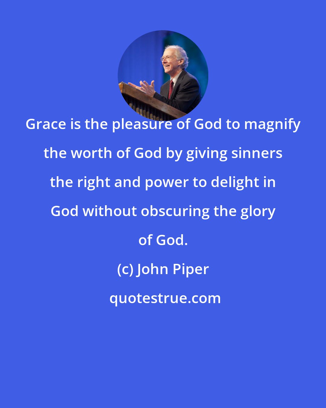 John Piper: Grace is the pleasure of God to magnify the worth of God by giving sinners the right and power to delight in God without obscuring the glory of God.