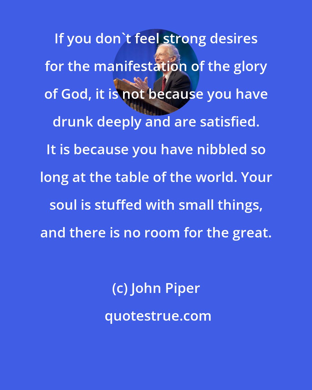 John Piper: If you don't feel strong desires for the manifestation of the glory of God, it is not because you have drunk deeply and are satisfied. It is because you have nibbled so long at the table of the world. Your soul is stuffed with small things, and there is no room for the great.
