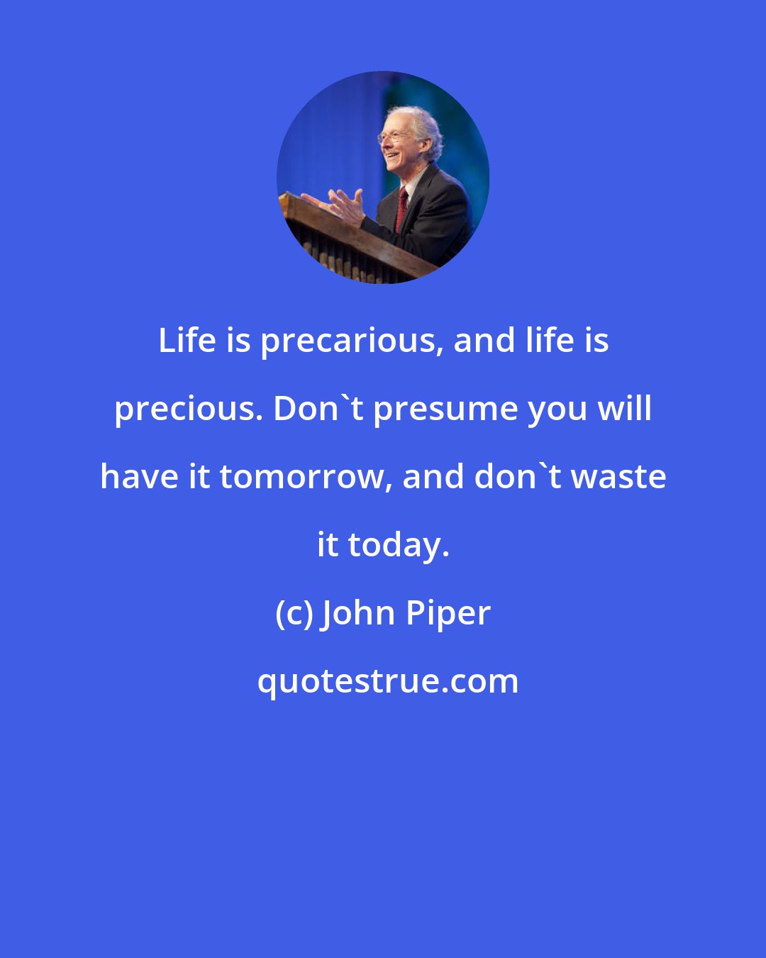 John Piper: Life is precarious, and life is precious. Don't presume you will have it tomorrow, and don't waste it today.