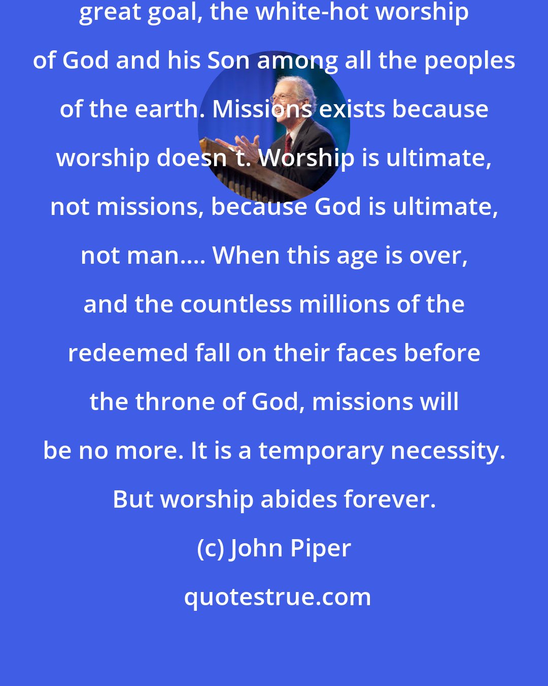 John Piper: All of history is moving toward one great goal, the white-hot worship of God and his Son among all the peoples of the earth. Missions exists because worship doesn't. Worship is ultimate, not missions, because God is ultimate, not man.... When this age is over, and the countless millions of the redeemed fall on their faces before the throne of God, missions will be no more. It is a temporary necessity. But worship abides forever.