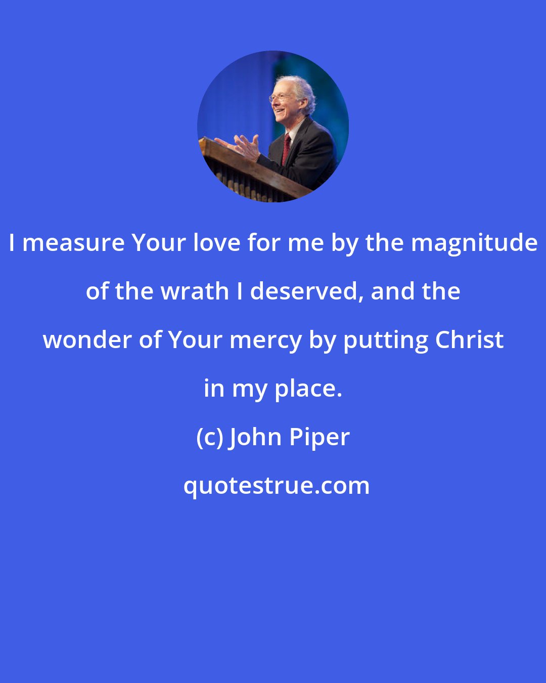 John Piper: I measure Your love for me by the magnitude of the wrath I deserved, and the wonder of Your mercy by putting Christ in my place.