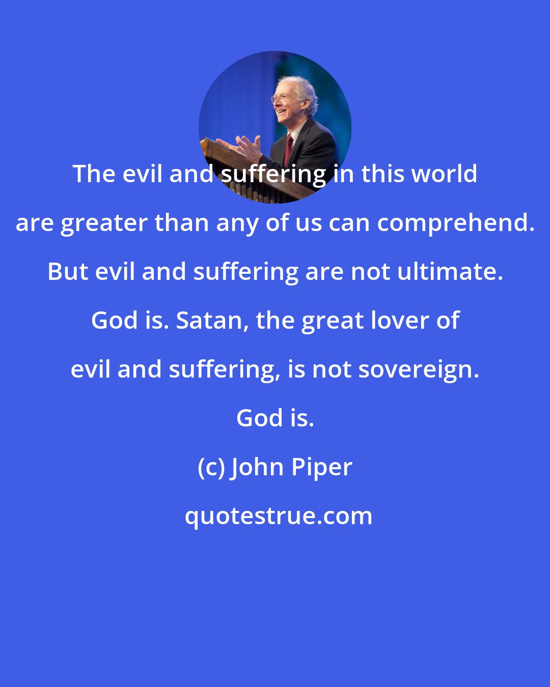 John Piper: The evil and suffering in this world are greater than any of us can comprehend. But evil and suffering are not ultimate. God is. Satan, the great lover of evil and suffering, is not sovereign. God is.