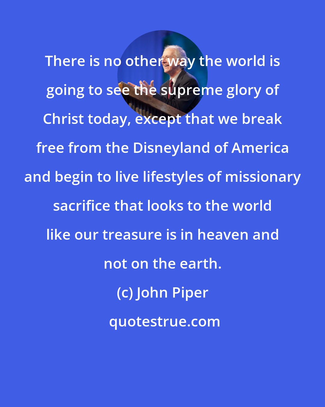 John Piper: There is no other way the world is going to see the supreme glory of Christ today, except that we break free from the Disneyland of America and begin to live lifestyles of missionary sacrifice that looks to the world like our treasure is in heaven and not on the earth.