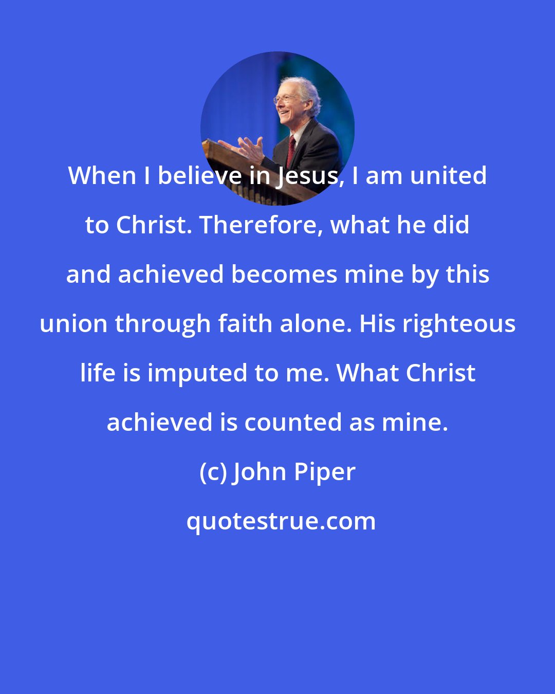 John Piper: When I believe in Jesus, I am united to Christ. Therefore, what he did and achieved becomes mine by this union through faith alone. His righteous life is imputed to me. What Christ achieved is counted as mine.