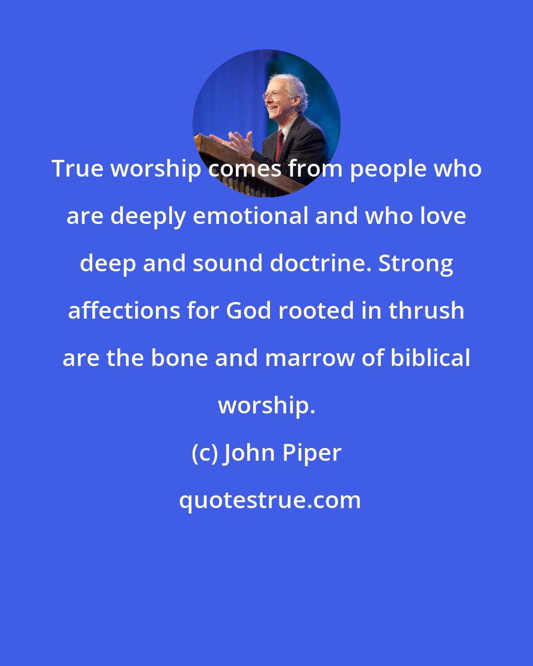 John Piper: True worship comes from people who are deeply emotional and who love deep and sound doctrine. Strong affections for God rooted in thrush are the bone and marrow of biblical worship.