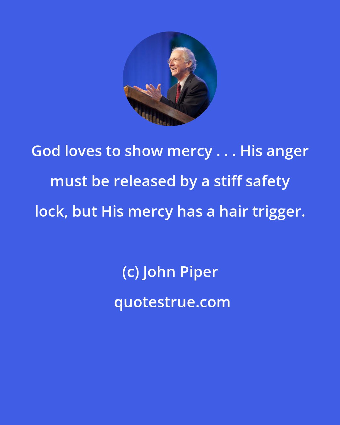 John Piper: God loves to show mercy . . . His anger must be released by a stiff safety lock, but His mercy has a hair trigger.