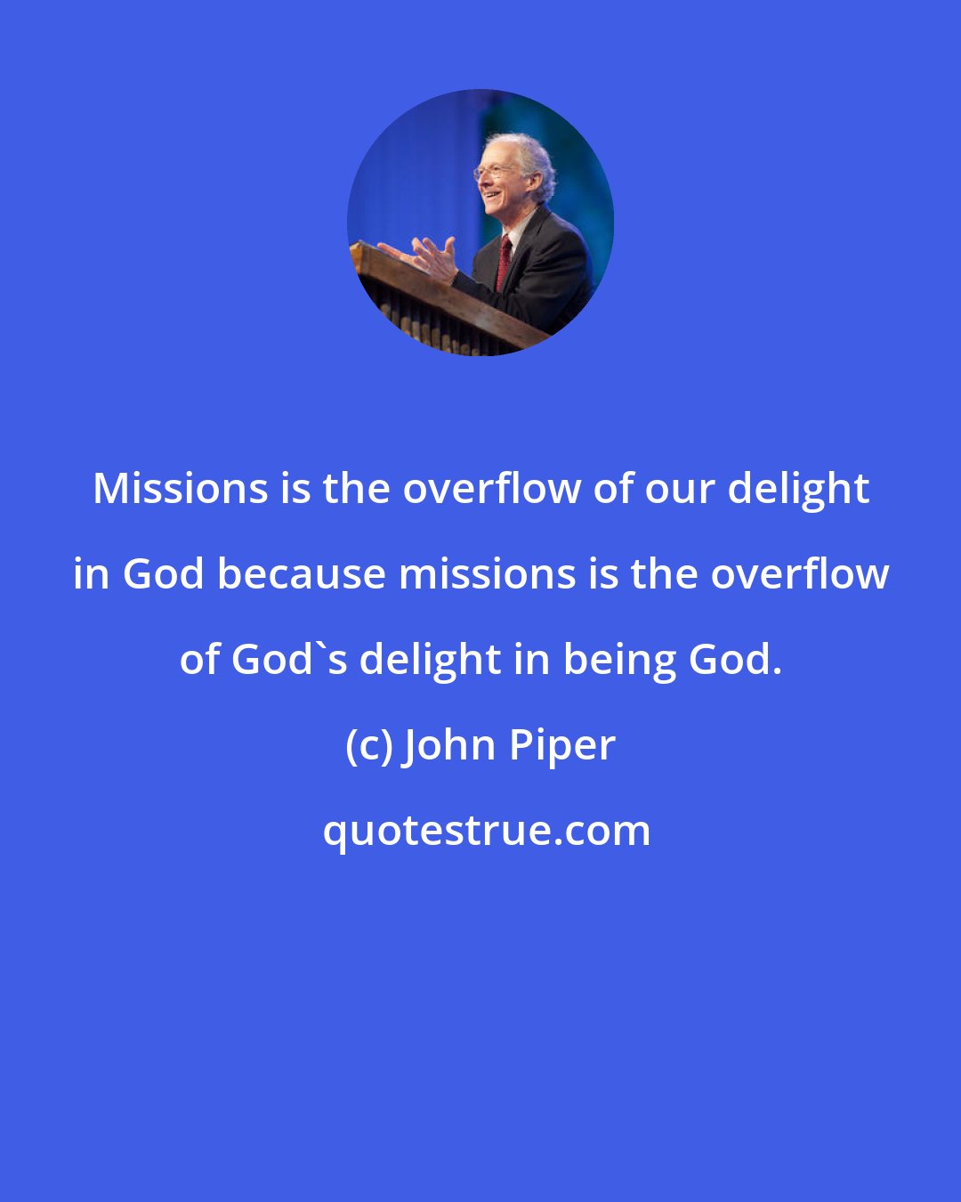 John Piper: Missions is the overflow of our delight in God because missions is the overflow of God's delight in being God.