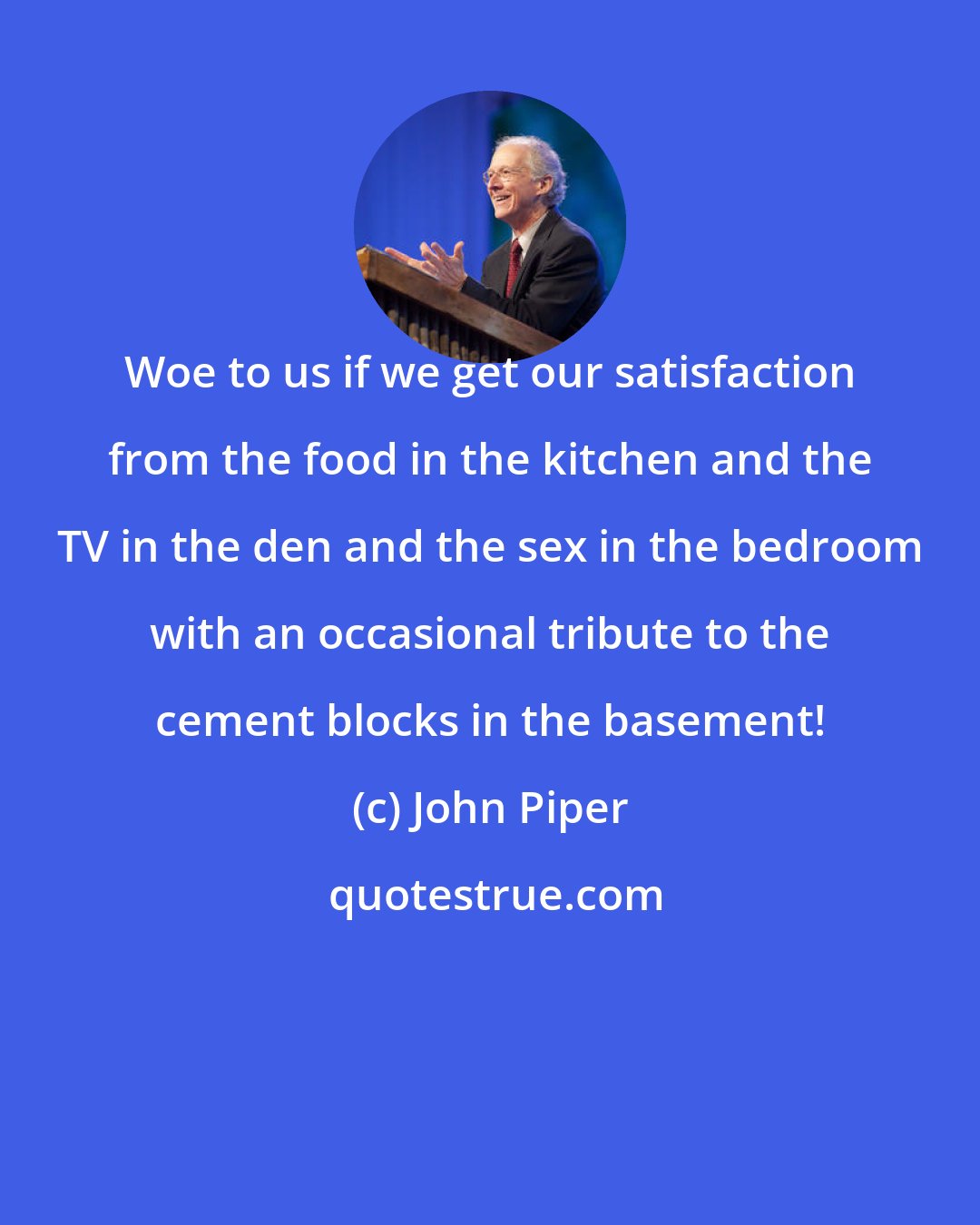 John Piper: Woe to us if we get our satisfaction from the food in the kitchen and the TV in the den and the sex in the bedroom with an occasional tribute to the cement blocks in the basement!