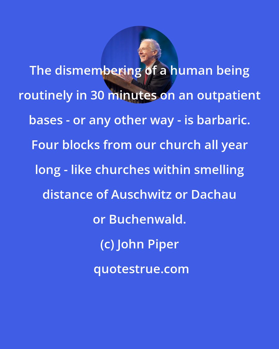John Piper: The dismembering of a human being routinely in 30 minutes on an outpatient bases - or any other way - is barbaric. Four blocks from our church all year long - like churches within smelling distance of Auschwitz or Dachau or Buchenwald.