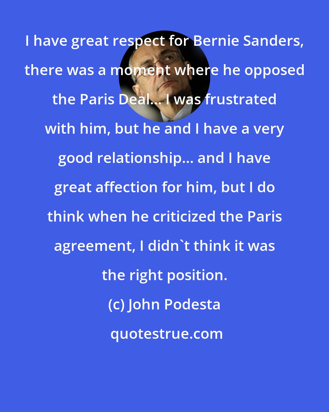 John Podesta: I have great respect for Bernie Sanders, there was a moment where he opposed the Paris Deal... I was frustrated with him, but he and I have a very good relationship... and I have great affection for him, but I do think when he criticized the Paris agreement, I didn't think it was the right position.