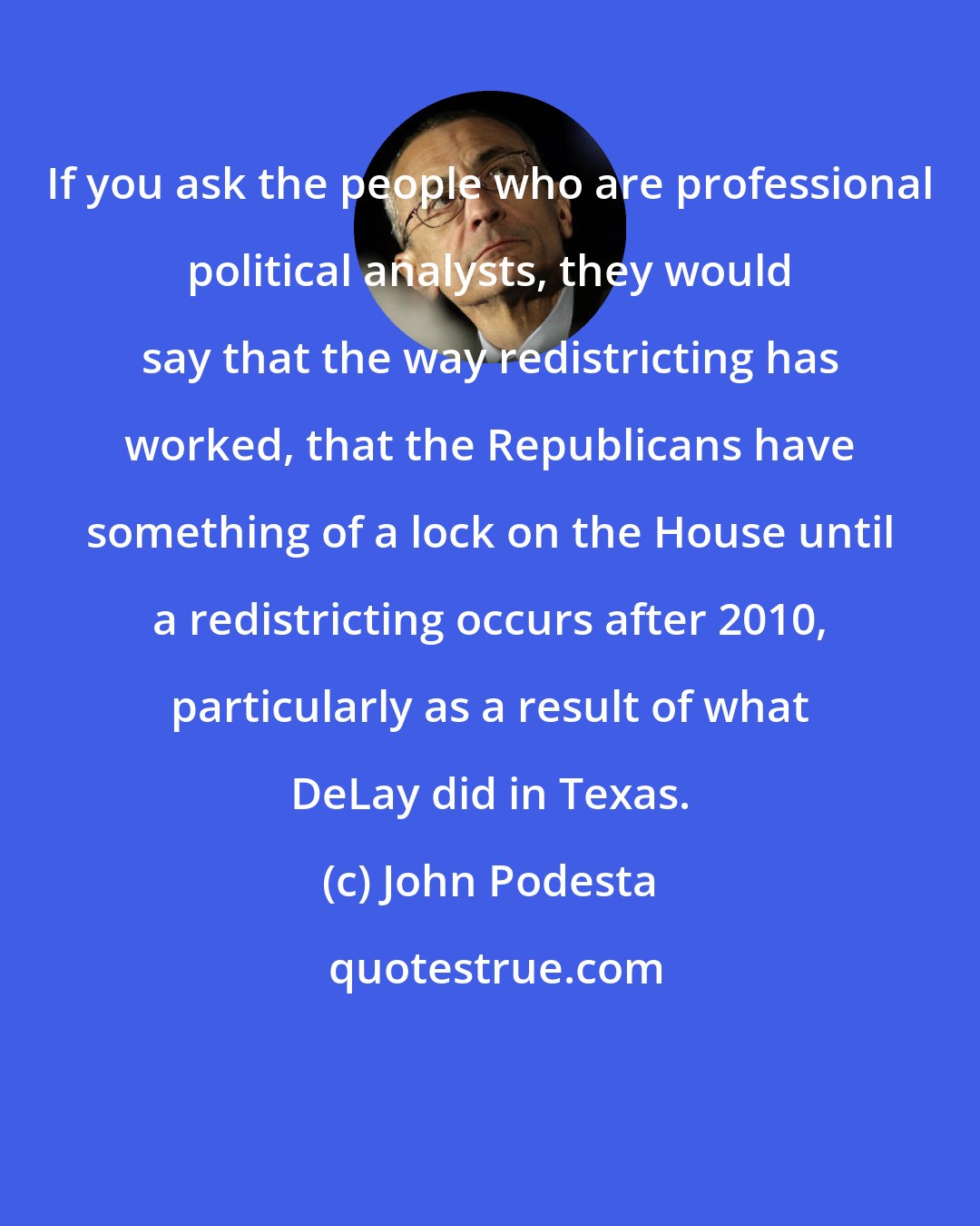 John Podesta: If you ask the people who are professional political analysts, they would say that the way redistricting has worked, that the Republicans have something of a lock on the House until a redistricting occurs after 2010, particularly as a result of what DeLay did in Texas.