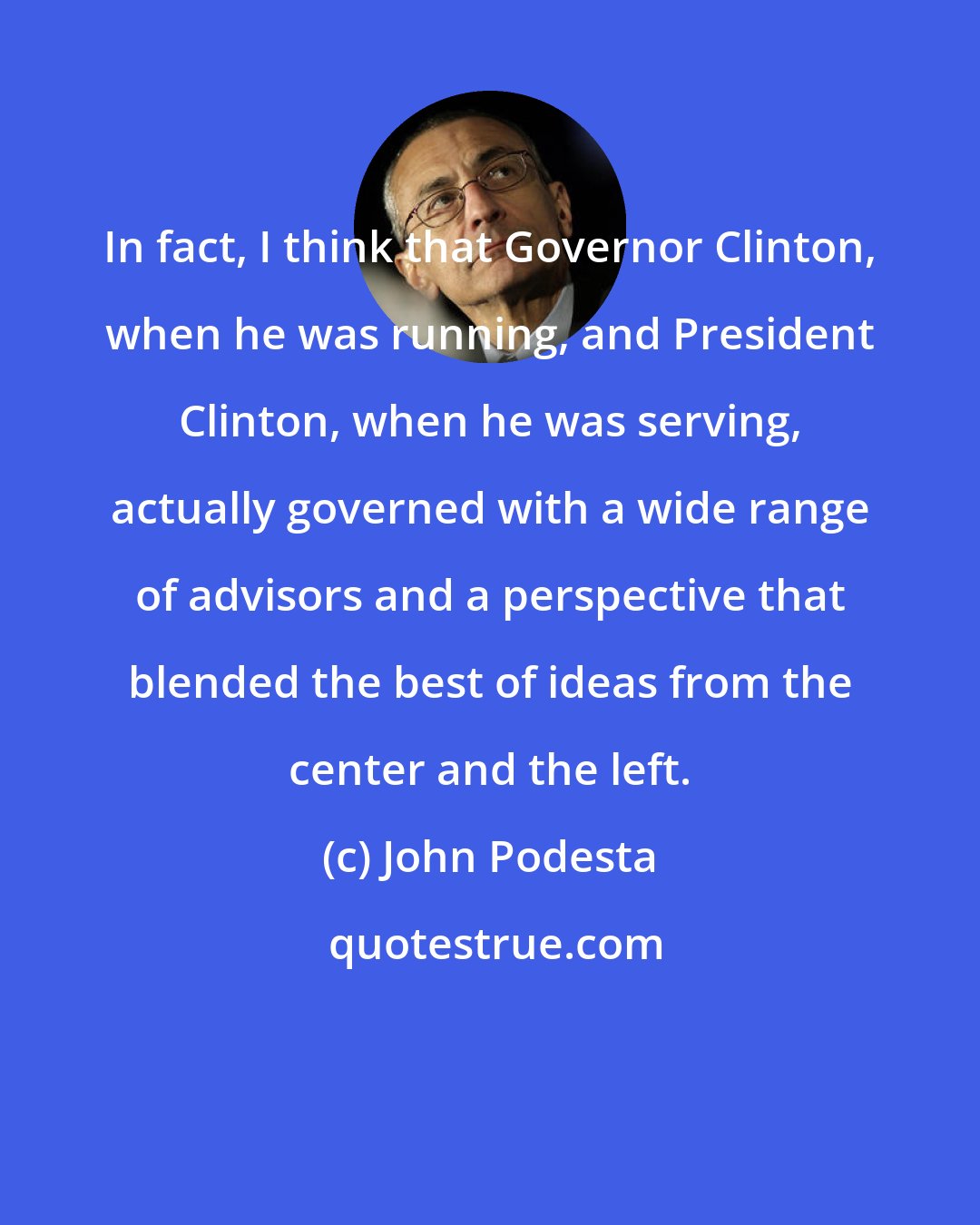 John Podesta: In fact, I think that Governor Clinton, when he was running, and President Clinton, when he was serving, actually governed with a wide range of advisors and a perspective that blended the best of ideas from the center and the left.
