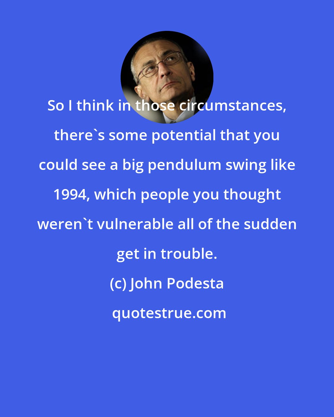 John Podesta: So I think in those circumstances, there's some potential that you could see a big pendulum swing like 1994, which people you thought weren't vulnerable all of the sudden get in trouble.