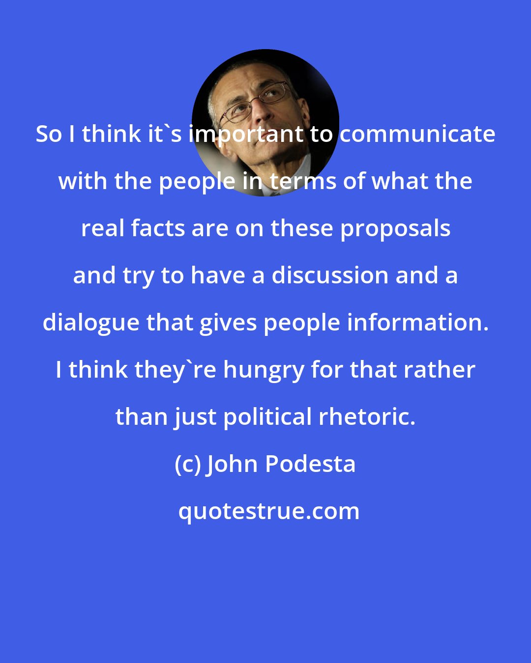 John Podesta: So I think it's important to communicate with the people in terms of what the real facts are on these proposals and try to have a discussion and a dialogue that gives people information. I think they're hungry for that rather than just political rhetoric.