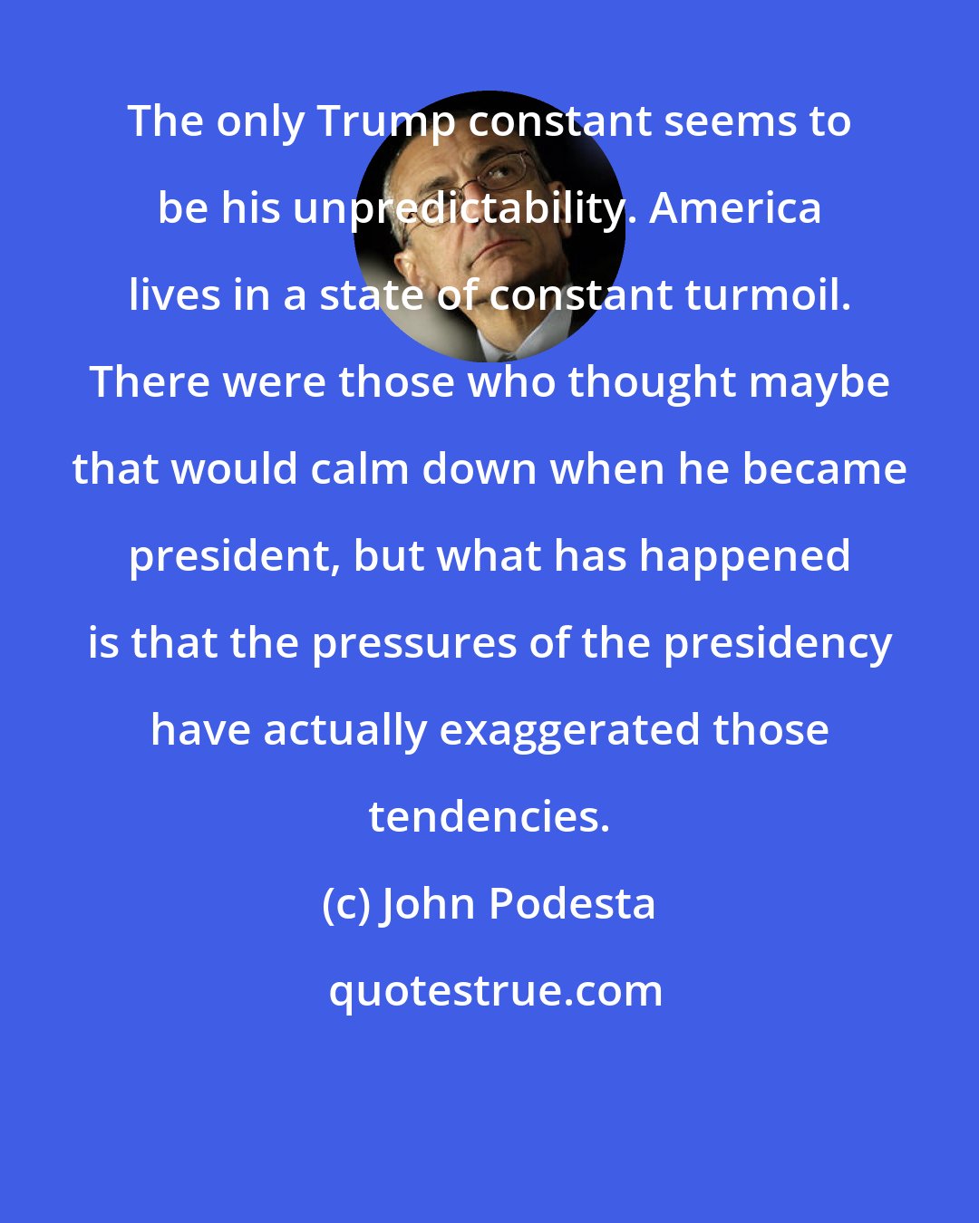 John Podesta: The only Trump constant seems to be his unpredictability. America lives in a state of constant turmoil. There were those who thought maybe that would calm down when he became president, but what has happened is that the pressures of the presidency have actually exaggerated those tendencies.