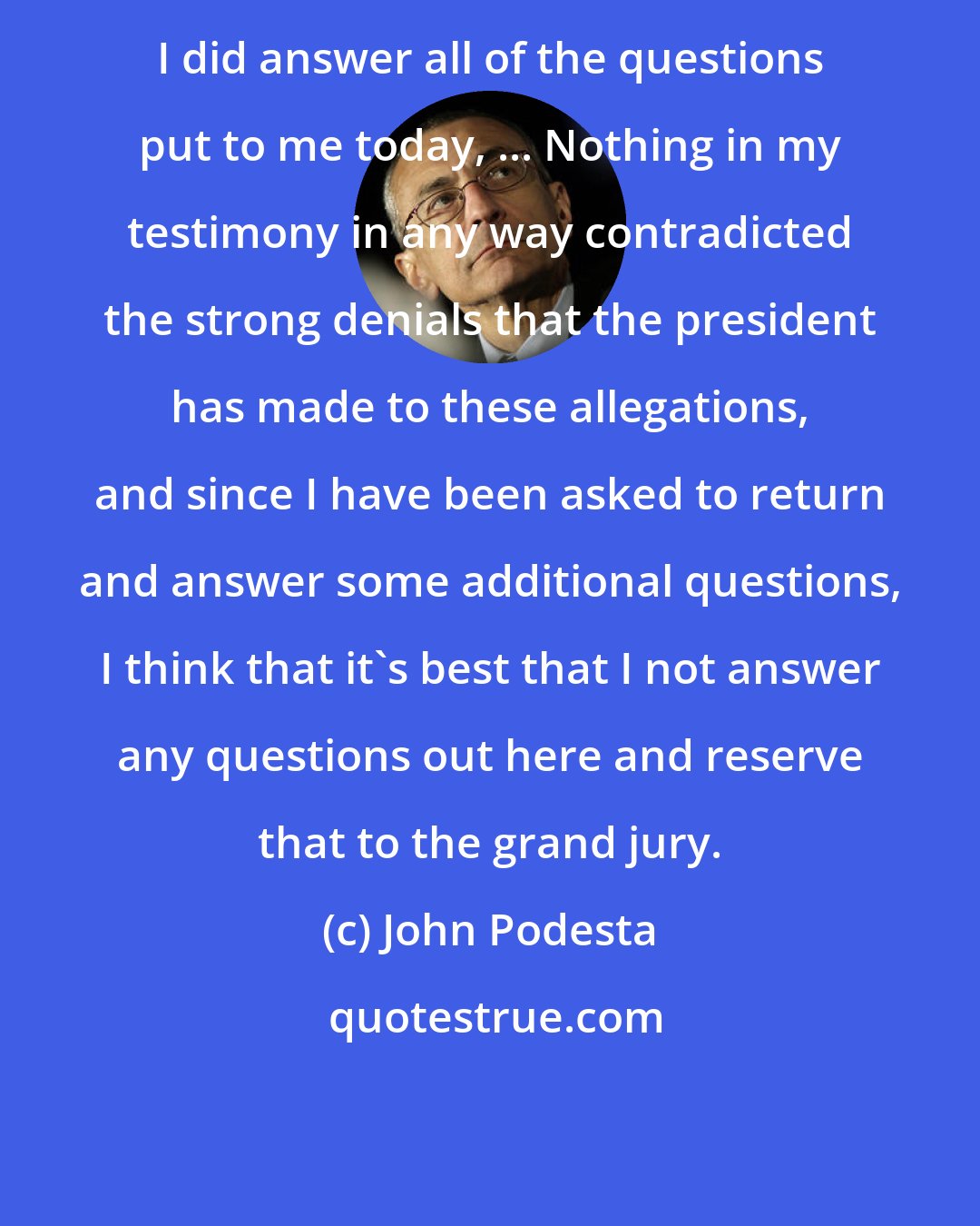 John Podesta: I did answer all of the questions put to me today, ... Nothing in my testimony in any way contradicted the strong denials that the president has made to these allegations, and since I have been asked to return and answer some additional questions, I think that it's best that I not answer any questions out here and reserve that to the grand jury.