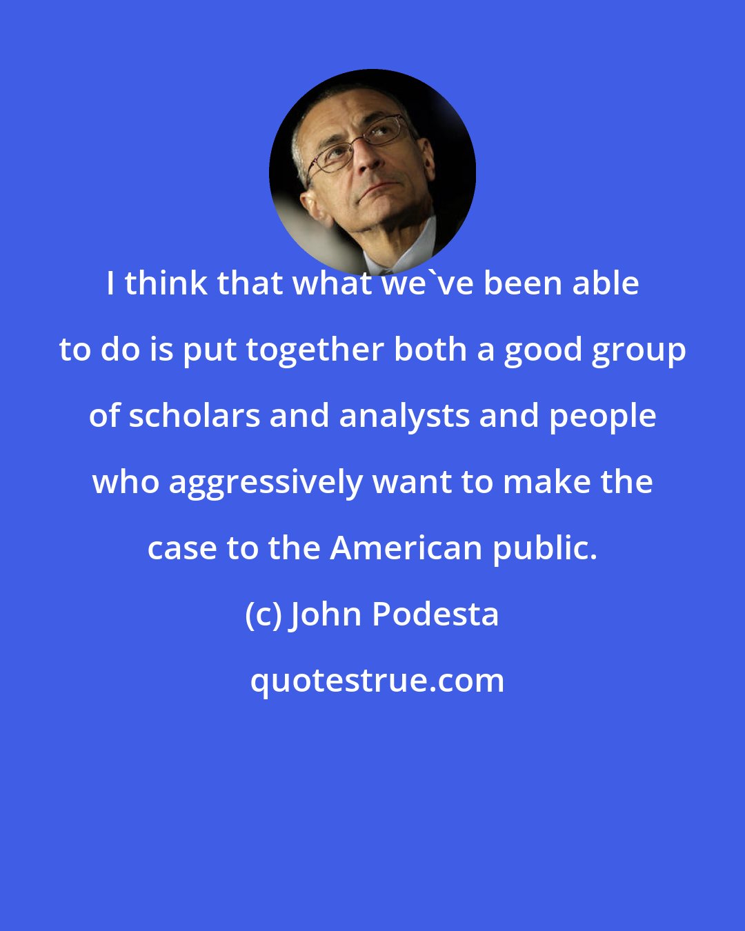 John Podesta: I think that what we've been able to do is put together both a good group of scholars and analysts and people who aggressively want to make the case to the American public.
