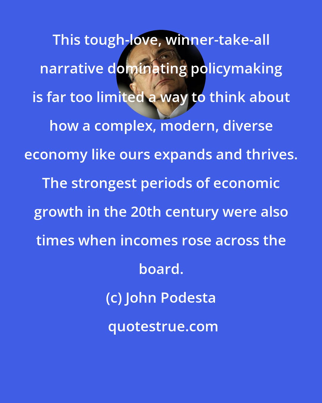 John Podesta: This tough-love, winner-take-all narrative dominating policymaking is far too limited a way to think about how a complex, modern, diverse economy like ours expands and thrives. The strongest periods of economic growth in the 20th century were also times when incomes rose across the board.