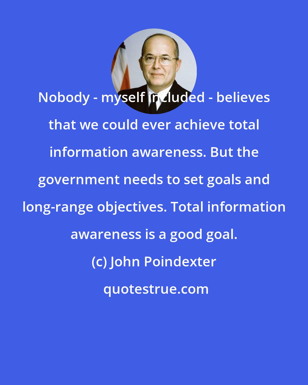 John Poindexter: Nobody - myself included - believes that we could ever achieve total information awareness. But the government needs to set goals and long-range objectives. Total information awareness is a good goal.