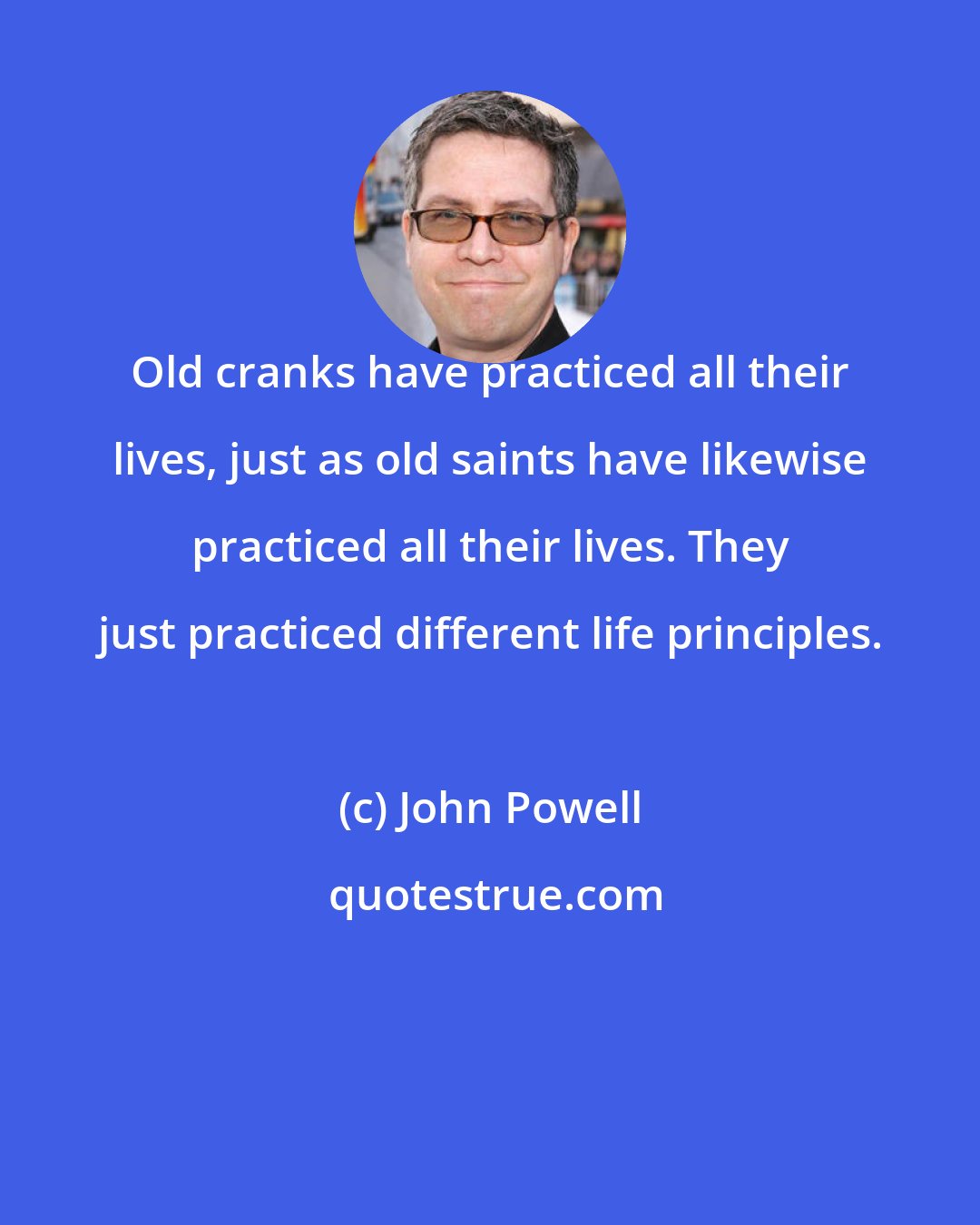 John Powell: Old cranks have practiced all their lives, just as old saints have likewise practiced all their lives. They just practiced different life principles.