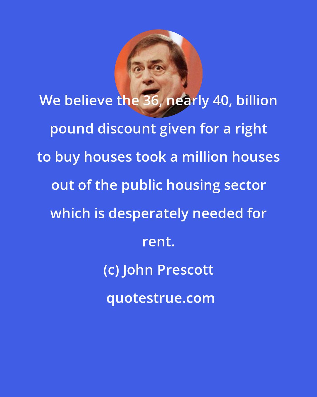 John Prescott: We believe the 36, nearly 40, billion pound discount given for a right to buy houses took a million houses out of the public housing sector which is desperately needed for rent.