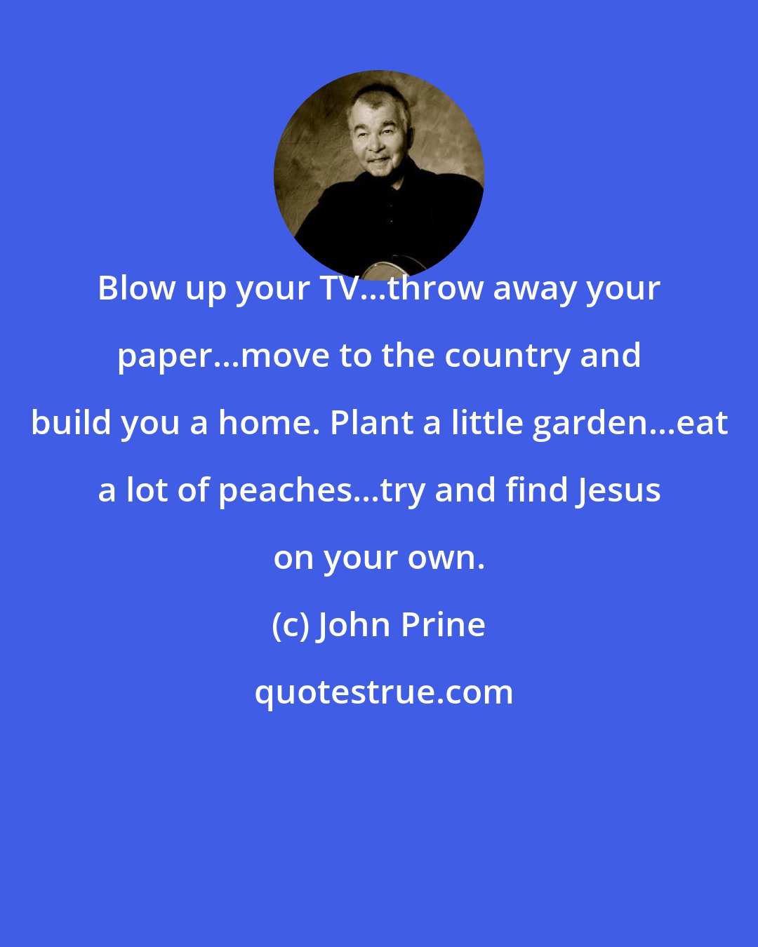 John Prine: Blow up your TV...throw away your paper...move to the country and build you a home. Plant a little garden...eat a lot of peaches...try and find Jesus on your own.