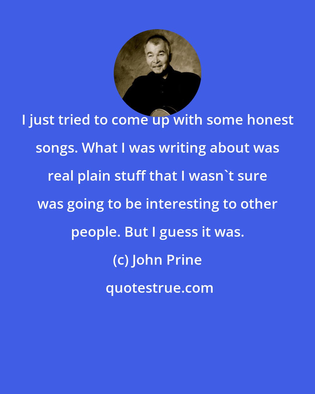 John Prine: I just tried to come up with some honest songs. What I was writing about was real plain stuff that I wasn't sure was going to be interesting to other people. But I guess it was.