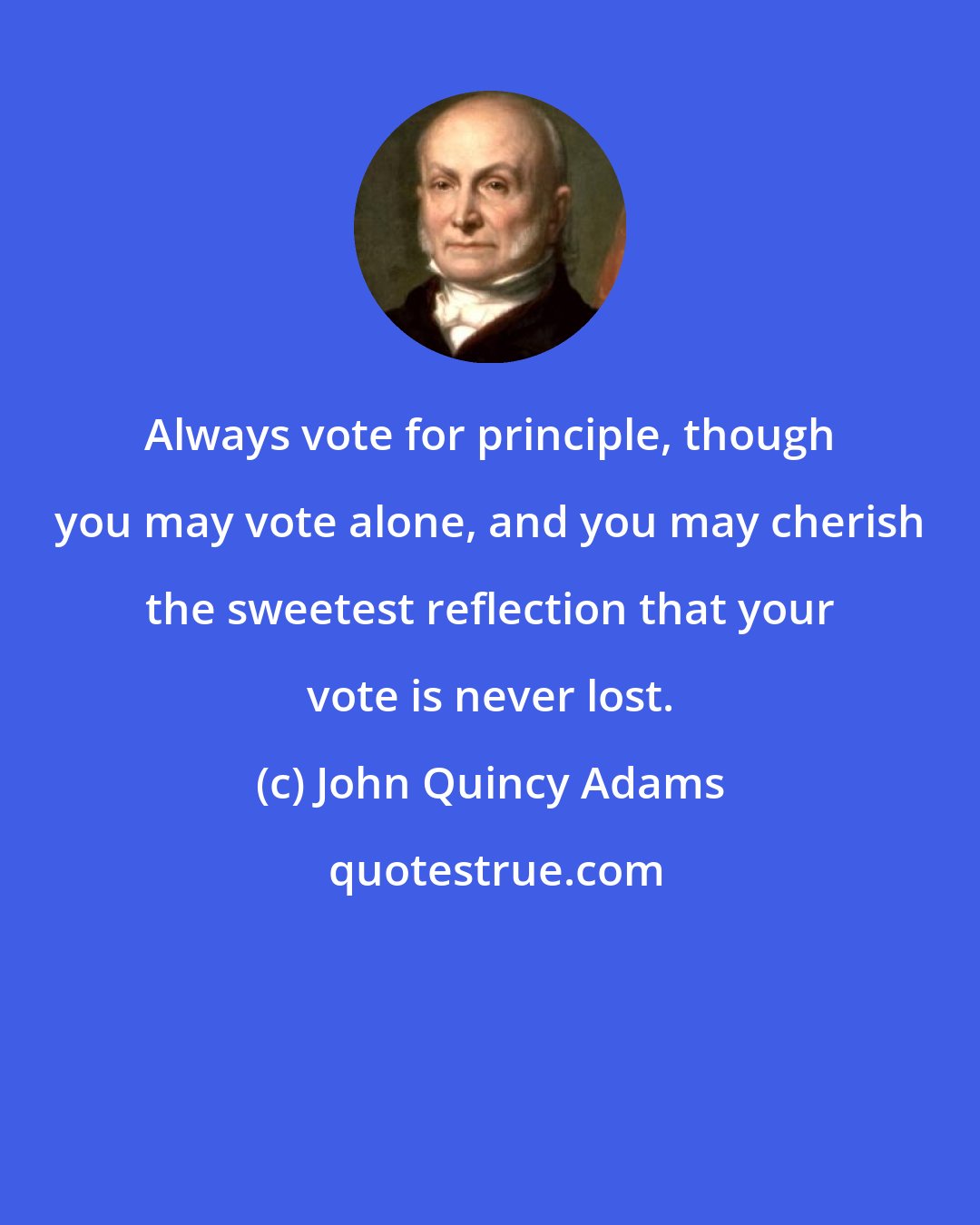 John Quincy Adams: Always vote for principle, though you may vote alone, and you may cherish the sweetest reflection that your vote is never lost.