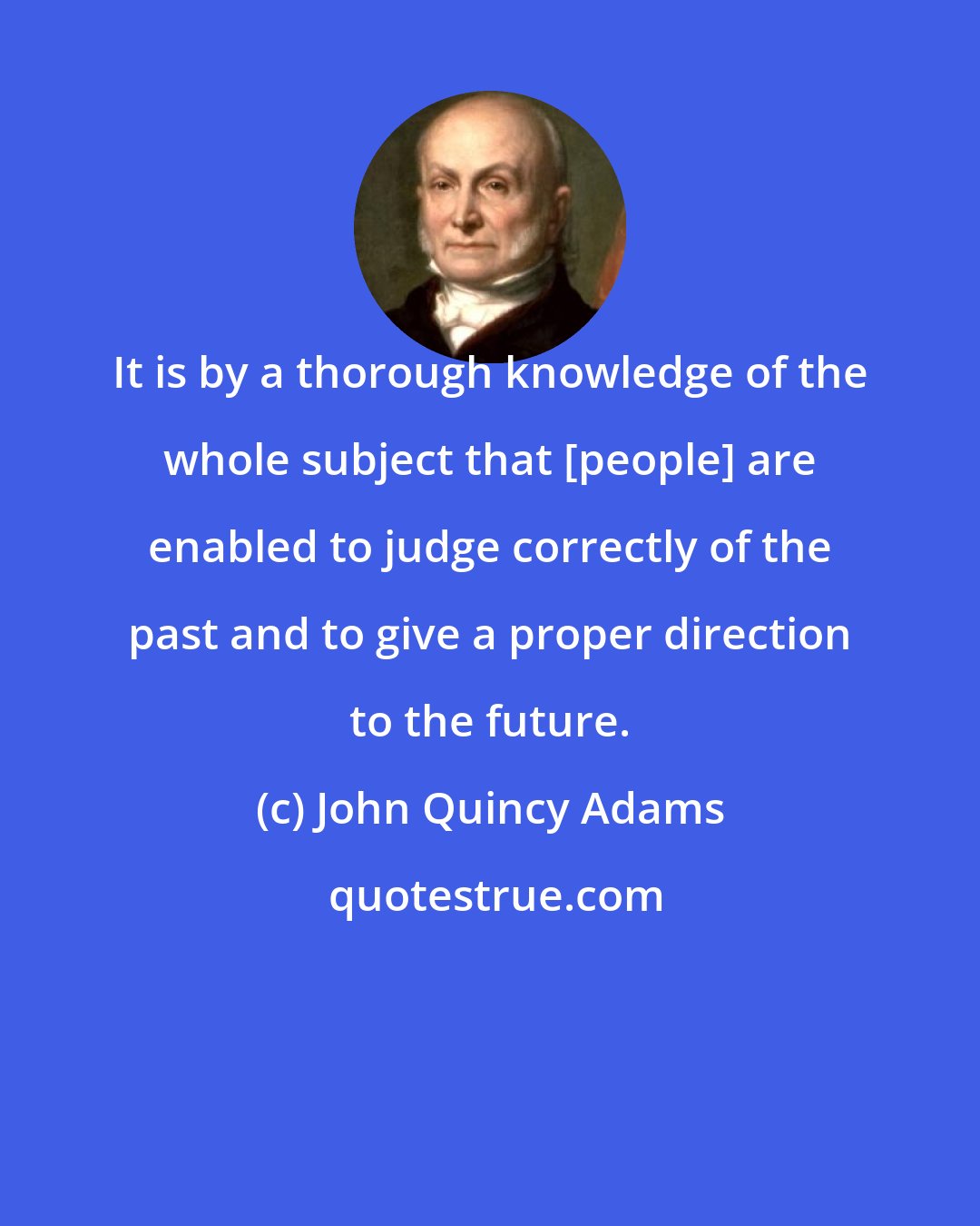 John Quincy Adams: It is by a thorough knowledge of the whole subject that [people] are enabled to judge correctly of the past and to give a proper direction to the future.