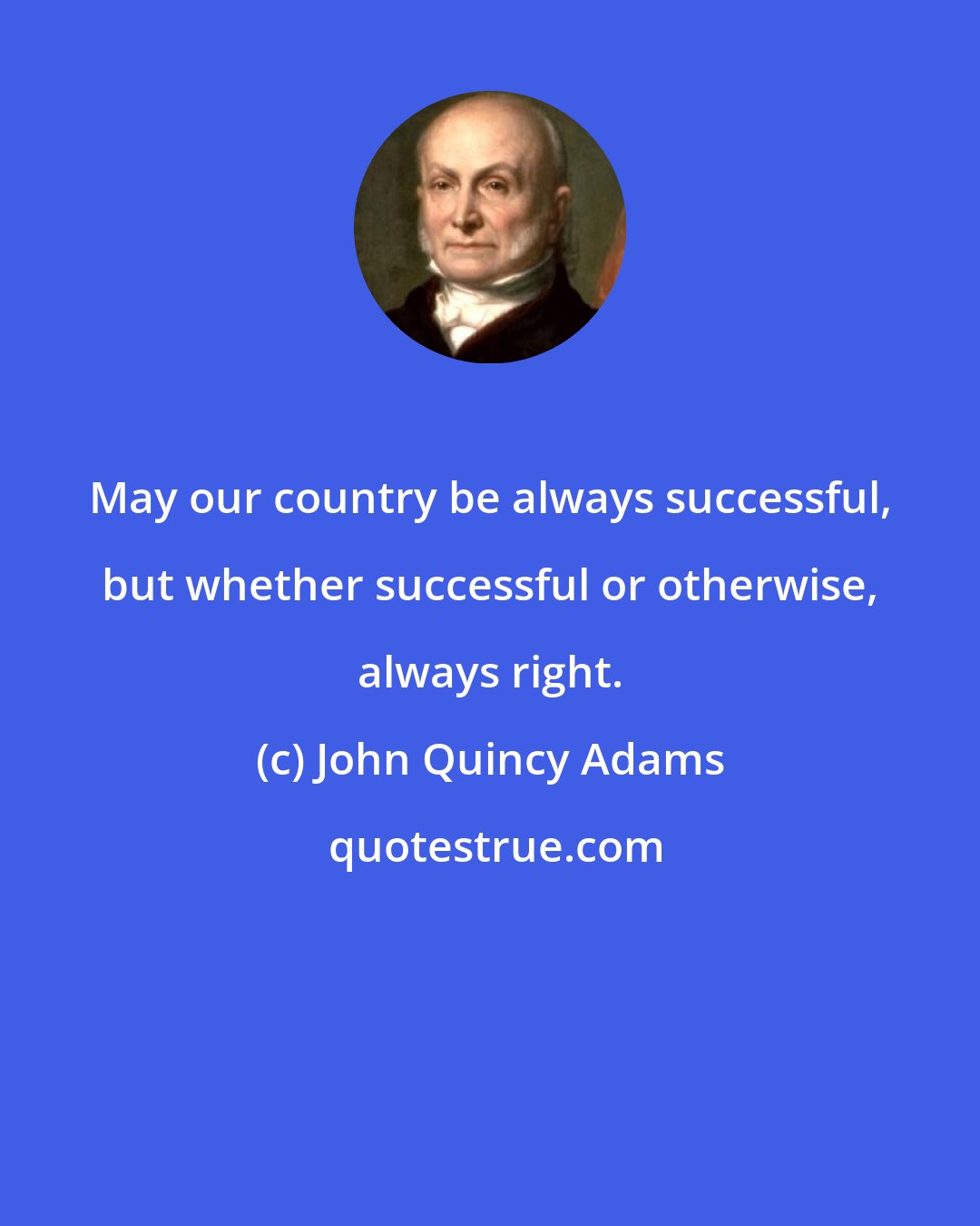 John Quincy Adams: May our country be always successful, but whether successful or otherwise, always right.
