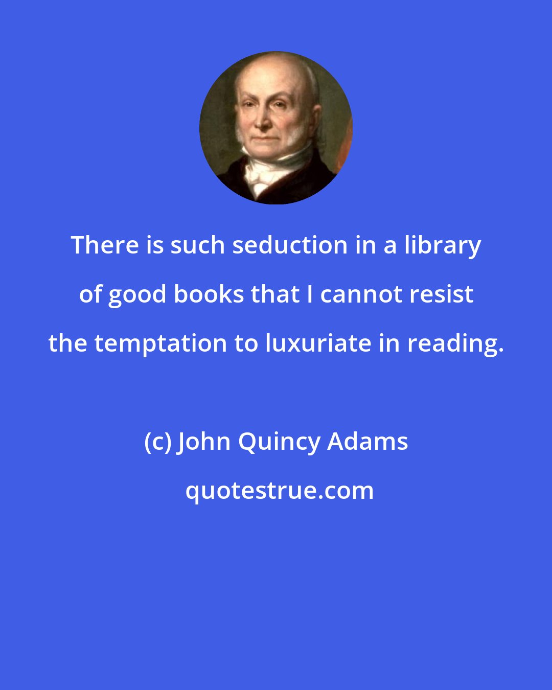 John Quincy Adams: There is such seduction in a library of good books that I cannot resist the temptation to luxuriate in reading.